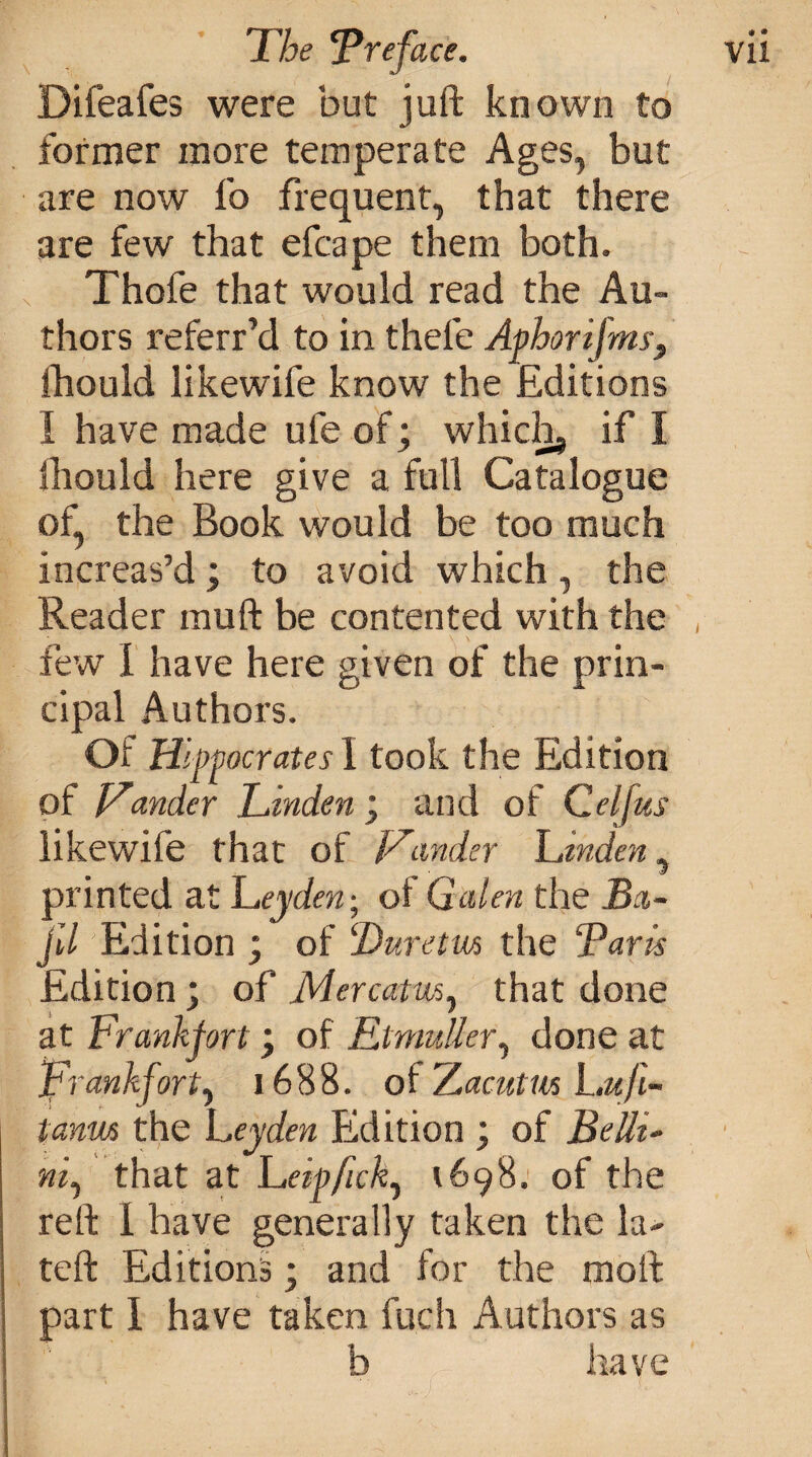 Difeafes were but juft known to former more temperate Ages, but are now fo frequent, that there are few that efcape them both. Thofe that would read the Au¬ thors referr’d to in thele Ajphorifms, fhould likewife know the Editions I have made ufe of; which, if I lliould here give a full Catalogue of, the Book would be too much increas’d; to avoid which, the Reader mu ft be contented with the few I have here given of the prin¬ cipal Authors. Of Hippocrates 1 took the Edition of Lander Linden; and of C elf us likewife that of Lander Linden, printed at Leyden; ol Galen the Ba- jll Edition ; of ‘Luretm the Paris Edition; of Mercatm, that done at Frankfort \ of Rtmuller, done at Frankfort^ 1688. of Z.acutws Luji- tanm the Leyden Edition ; of Belli¬ ni) that at Leipfick) 1698. of the reft 1 have generally taken the la- teft Editions; and for the molt part I have taken fuch Authors as b have