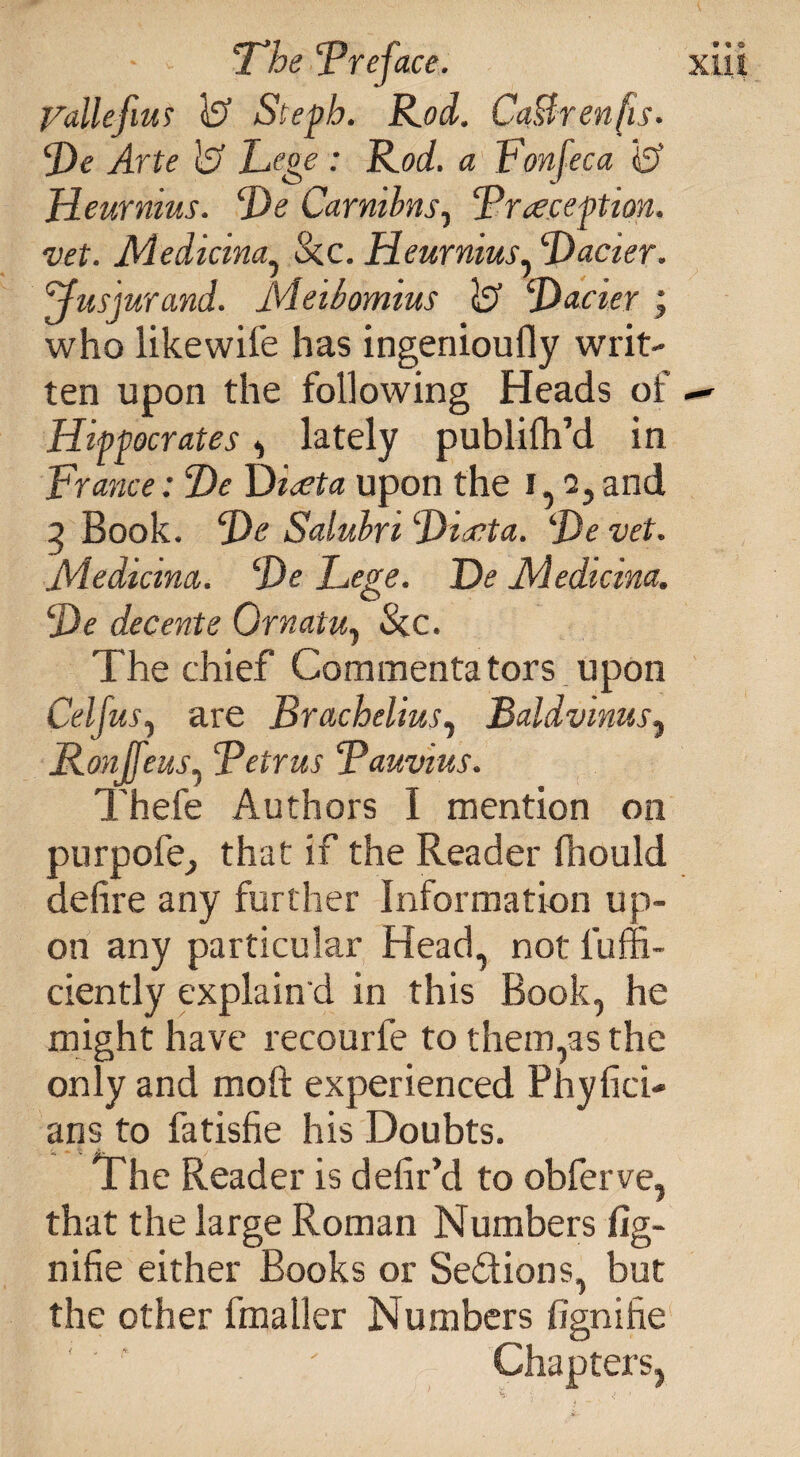 - - 'The 'Preface. Vallefius is? Stepb. Rod. CaBrenfis. Pe Arte 1$ Lege : Rod. a Lon fee a Jdeurnius. Pe Carmbns, Praception. vet. Medicina, &c. Heurnius, Pacier. ffusjurand. Meibomius & Pacier ; who likewife has ingenioufly writ¬ ten upon the following Heads of Hippocrates, lately publifh’d in France: Pe Piata upon the i, 2,and 3 Book. Pe Salubri Ptecta. Pe vet. Medicina. Pe Lege. Pe Medicina. Pe decente Grnatu, &c. The chief Commentators upon Cel jus, are Brachelius, Baldvinus, Ronffeus, Petrus Pauvius. Thefe Authors I mention on purpofe^ that if the Reader ftiould defire any further Information up¬ on any particular Head, not l'uffi- ciently explain'd in this Book, he might have recourfe to them,as the only and moft experienced Phyfici- ans to fatisfie his Doubts. The Reader is defir’d to obferve, that the large Roman Numbers fig- nifie either Books or Sections, but the other fmaller Numbers fignihe ' * ' Chapters, 9 * C xm