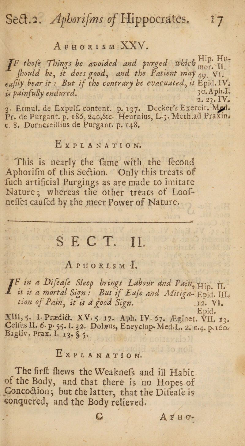 ' s Aphorism XXV. JF thofe Things be avoided and purged which iffff fhould be^ it does good0 and the Patient may ^ yj. eajdy bear it: But if the contrary be evacuated, it Epid. IV* is painfully endured. 30.Aph.I- y 2. 23. IV, 3* Etmul. de Expulf. content, p.137. Decker’s Exercit. Pr. de Purgant. p. 186, 24o,&c- Heurnius, L3. Meth.ad Praxin* c, 8. Dorncreillius de Purgant. p. 148. Explanation. This is nearly the fame with the fecond Aphorifm of this Se&ion. Only this treats of fuch artificial Purgings as are made to imitate Nature ^ whereas the other treats of Loo fi¬ ne lies caufied by the meer Power of Nature. SEC T. II. / v • Aphorism I. /F in a Difeafe Sleep brings Labour and Pain7 jje it is a mortal Sign : But if Eafe and Mitiga- Epid. IIL tion of Pain, it is d good Sign. .12. VI, Epid. XIII, 5. I. Pradift. XV. <5. 17. Aph. IV. 67. Bginet. VII. 13. Ceifus II. 6. p. 55.1. 32. Dolaeus, EneyclopEMed-L. 2. e.4. pa60* BagJJv. Prax, I. 13. § 5. Explan atio n. Thefirft (hews the Weaknefs and ill Habit of the Body, and that there is no Hopes of GoncoSion^ but the latter, that the Difeafe is conquered, and the Body relieved.