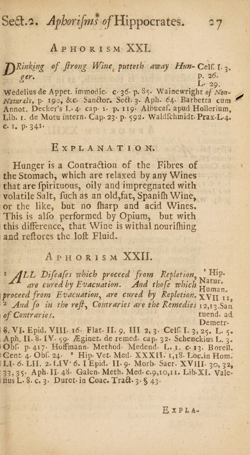 ) SeSt.2. Afhorijms of Hippocrates. I Aphorism XXL T\Rinhing of ftrong Winei putteth away Hun- Celt L 3* ^ per,  P- 26. L- 29. Wedeiius de Appet. immodic- c 36- p. 8$. Wainewright of Non- Naturals, p- 190, &c. Sanftor. Se&. 3. Aph. 64. Barhetta cam Annot. Decker’s L« 4- cap- i. p. 119* Albucaf. apud Hollerium, Lib. 1. de Motu intern. Cap. 23. p. 592. Waldfdirnidt. Prax-L-4. c. 1. p. 341, Explanation. Hunger is a Contraction of the Fibres of the Stomach, which are relaxed by any Wines that are fpirituous, oily and impregnated with volatile Salt, fuch as an old,fat, Spanifh Wine, or the like, but no lharp and acid Wines, This is alfo performed by Opium, but with this difference, that Wine is withal nourifhing and reftores the loft Fluid. Aphorism XXII. 1 /ILL Difeafes which proceed from Repletion^ * Hip. ^ are cured by Evacuation, And thofe which proceed from Evacuation, are cured by Repletion, XVII i i 2 And fo in the reft, Contraries are the Remedies i2,i3.San of Contraries, , tuend. ad Demetr* 8. VI. Epid. VIIL 16- Flat- II. 9, III 2, 3. Celf. I. 3, 25. L. 5* Aph. II. 8. IV. 59. fEginet. de remed. cap. 32. Schenckius L. 3. Obf. p-4i7* Hoffmann. Method- Medend* L. 1. c-13. BorelL Gent- 4- Obf. 24. * Hip- Vet. Med. XXXII. 1,18. Loc.in Horn* LI* 6* LII. 2. LIV* 6. I Epid. II. 9. Morb- Sacr. XVilL 30, 32, 33,35. Aph. II-48. Galen. Meth. Med. 0.9,10,11. LibOCI. Vale- iius L. 8. c, 3. Duret- in Coac. Tra£b 3- § 43.
