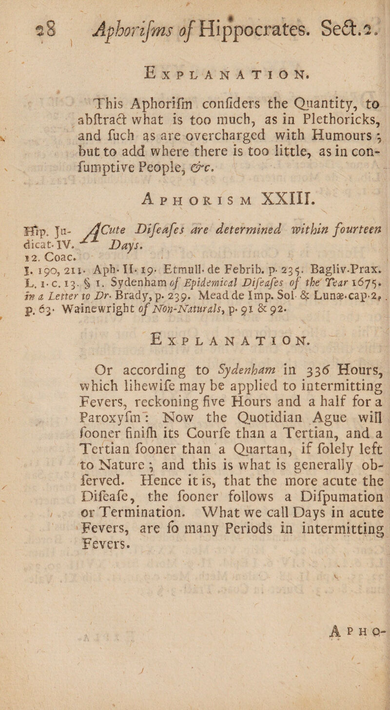 Explanation. This Aphorifm confiders the Quantity, to abftrad what is too much, as in Plethoricks, , and fuch as are overcharged with Humours 3 but to add where there is too little, as in con- fumptive People, &c. Aphorism XXIII. Hip. Ja- /ICute Difeafes are determined within fourteen dicat. IV. * Days. i2. Coac. I. 190, 211. Aph- IL 19. Etmulb de Febrib. p- 23^. Bagliv-Prax. L. i-c. 13. § 1. Sydenham of Epidemical Difeafes of the Tear 1675. in a Letter to Dr- Brady, p. 239. Mead de Imp. Sol- & Lunse*cap-2f p. 63. Wainewright oj Non-Naturals, p. 91 & 92. Explanation. ■ 7 J Or according to Sydenham in 33d Hours, which lihewife may be applied to intermitting Fevers, reckoning five Hours and a half for a Paroxyfm: Now the Quotidian Ague will fooner finifh its Courfe than a Tertian, and a Tertian fooner than a Quartan, if folely left to Nature 3 and this is what is generally ob- ferved. Hence it is, that the more acute the Dileafe, the fooner follows a Difpumation or Termination. What we call Days in acute Fevers, are fo many Periods in intermitting Fevers. A P H Q- j