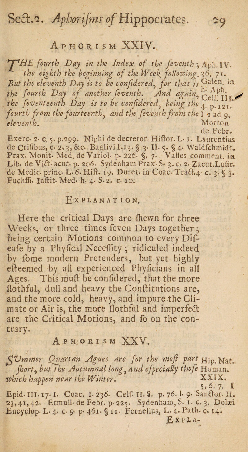 Aphorism XXIV.,, *2^HE fourth Day in the Index of the feventh ; Aph. IV. the eighth the beginning of the Wce[ following, 36, ji. But the eleventh Day is to be confidered, for that is ^ia*en. the fourth Day of another feventh. And againlift* the [eventeenth Day is to be confidered\ being the ^ p.\2j* fourth from the fourteenth^ and the feventh from the 1 »i ad 9, eleventh. Morton de Febr. Exerc- 2- c. 5. p.299. Niphi de decretor. Hiftor. L-1. Laurentins de Crifibus, 0 2,3, &c. Baglivi 1.13. § 3. II. 5. § 4. Waldfchmidt. Prax. Monit* Med. de Variol. p. 226. §, 7. Vailes comment, ia Lib. de Vift* acut- p. 206. Sydenham Prax- 8* 3. c- 2. Zacut.Lufit* de Medic, princ- L. 6. Hi ft. 19. Duret* in Coac> Xrad.4* c» 3.5 3® Euchfii. Iaftit* Med- h. 4. S.2. c- 10. Ex PL AN A T ION. Here the critical Days are ihewn for three Weeks, or three times feven Days together ^ being certain Motions common to every Dif- eafe by a Phylical Neceffity ; ridiculed indeed by fome modern Pretenders, but yet highly efteemed by ail experienced Phyficians in all Ages. This muft be confidered, that the more flothful, dull and heavy the Conftitutions are, and the more cold, heavy, and impure the Cli¬ mate or Air is, the more Oothful and imperfed are the Critical Motions, and fo on the con¬ trary. A P Hj O R I S M XXV. f^Vmmer Quartan Agues are for the mo ft fart Hip. Nat. Jhort, but the Autumnal long,? and efpecially thofe Human. which happen near the Winter. XXIX. r *>,6, 7. I Epid. ill. 17.1. Coac. I.236. Celf. If. S. p. 76.1. 9. Sanftor. II. 23,41,42. Etmull* de Febr. p. 225. Sydenham,S. 1. c. 3. Dolsei Encyctop* L- 4. c 9' p- 461. § u. Eerneiius, L. 4* Path. c» 14. E XL t A-