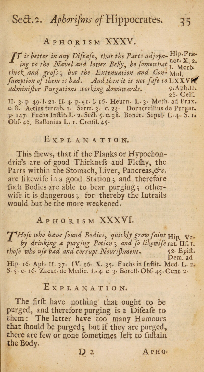 Aphorism XXXV. TV is better in any Difeafe, that the Parts adjoyn~ ^jP*^ras ing to the Navel and lower Belly, be fomewhat j °\|0rb * thicks and grofs 3 but the Extenuation and Con- \lul. fumption of them is bad. And then it is not fafe to LXX VPf* ad,mini(ler Purgations working downwards. 9.Aph.ir. J 6 28. Celf. II* 3* p 49.1* 21. II* 4* p* 51. 1* 16. Heurn. L. 3* Meth. ad Prax. c* 8. Aetius tetrab. i* Serm* 3. c. 23* Dorncreilius de Purgat, p- 147* Fuchs Inftit. L* 2. Se£b <5. c* 38. Bonet. Sepul* L.4-S. i« Obf* 46. Ballonius L, 1. Conftl. 45. Explanation, This fhews, that if the Flanks or Hypochon¬ dria’s are of good Thicknefs and Flefhy, the Parts within the Stomach, Liver, Pancreas,&c. are likewife in a good Station 7 and therefore fiich Bodies are able to bear purging 7 other- wife it is dangerous 7 for thereby the Intrails would but be the more weakened. Aphorism XXXVI THofe w^° ^ave found Bodies, quickly grow faint fj|p Ve- by drinking a purging Potion 7 and fo likewife vat. Uf.I* thofe who ufe bad and corrupt Nourijhment. 52* Bpift® Dem. ad Hip- 16* Aph* II. 37. IV- 16* X. 35. Fuchs in Inltit. Med* L. 2. S- 5. c* 16. Zacut* de Medic. L* 4. c- 3* Borell* Obf* 45. Gent* 2* Explanation, The firft have nothing that ought to be purged, and therefore purging is a Difeafe to them: The latter have too many Humours that fhould be purged j but if they are purged,, there are few or none fometimes left to fuftain the Body, D 2 A r h 0^