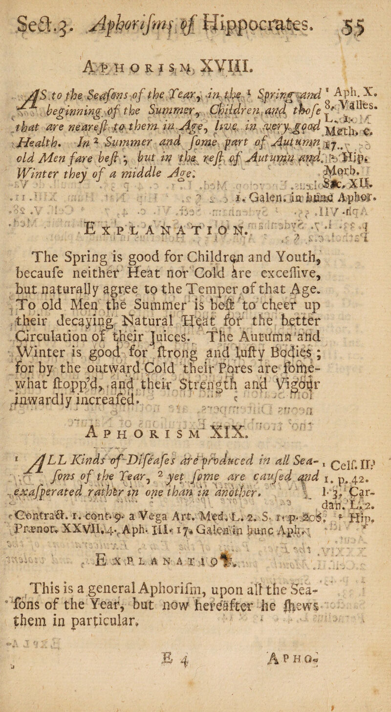 a p hori % % xvm. /IS . to the Seafinsof the TearY dn tjoe 1 Springmnd [ Aph. X. T* beginning, of the Summer, Children.and t%ofe that are near eft to them in Age, hue in u,eryr gq ad yfgfx^ c# Health, In'1 Summer and fome part of Autumn .... old Men fare heft \ put in th$ reft of Autumn Winter they o f a middle Age: ' ;Me>rb. J J . fti 1 • . Sit,xil- % 1, Galen, fa.-MM Apte* M: rn%ia 1 *,v dl7 *rlr.. E X P L A N A T I O N.’ : 'f ^ ' f ■ . r; •, i ' ~ t The Spring is good for Children and Youth, becaufe neither Heat nor Cold kre exceffive, but naturally agree to the Temper of that Age. To old Men the Summer is heft to cheer up their decaying Natural H^at for the better Circulation of their Juices. The Autumn ’and Winter is good for flrong and fully Bodies; inwardly increafed • Aphorism ■a 1 Kinds of Difeafes Reproduced in all Sea- t Qejf,iP fins of the Tear, 2 yet, fime are caufid $?id x. p. 42. :e:xafperated rather in one than in another» ‘ 4 Pj. Car- . dan.’L. 2. -Contra#. 1. cont.9.- a Vega Art. 'Med .'-L. 2. S* i* p-.&oi, * Hip. Praenot. XXVlI.:4vAph* III*- 17s* Gaie^'in fia#c Aphr; - - E :X P L A N; A T 1 0%B This is a general Aphorifin, upon all the Sea- ions of the Year, but now hereafter he (hews them in particular, 1