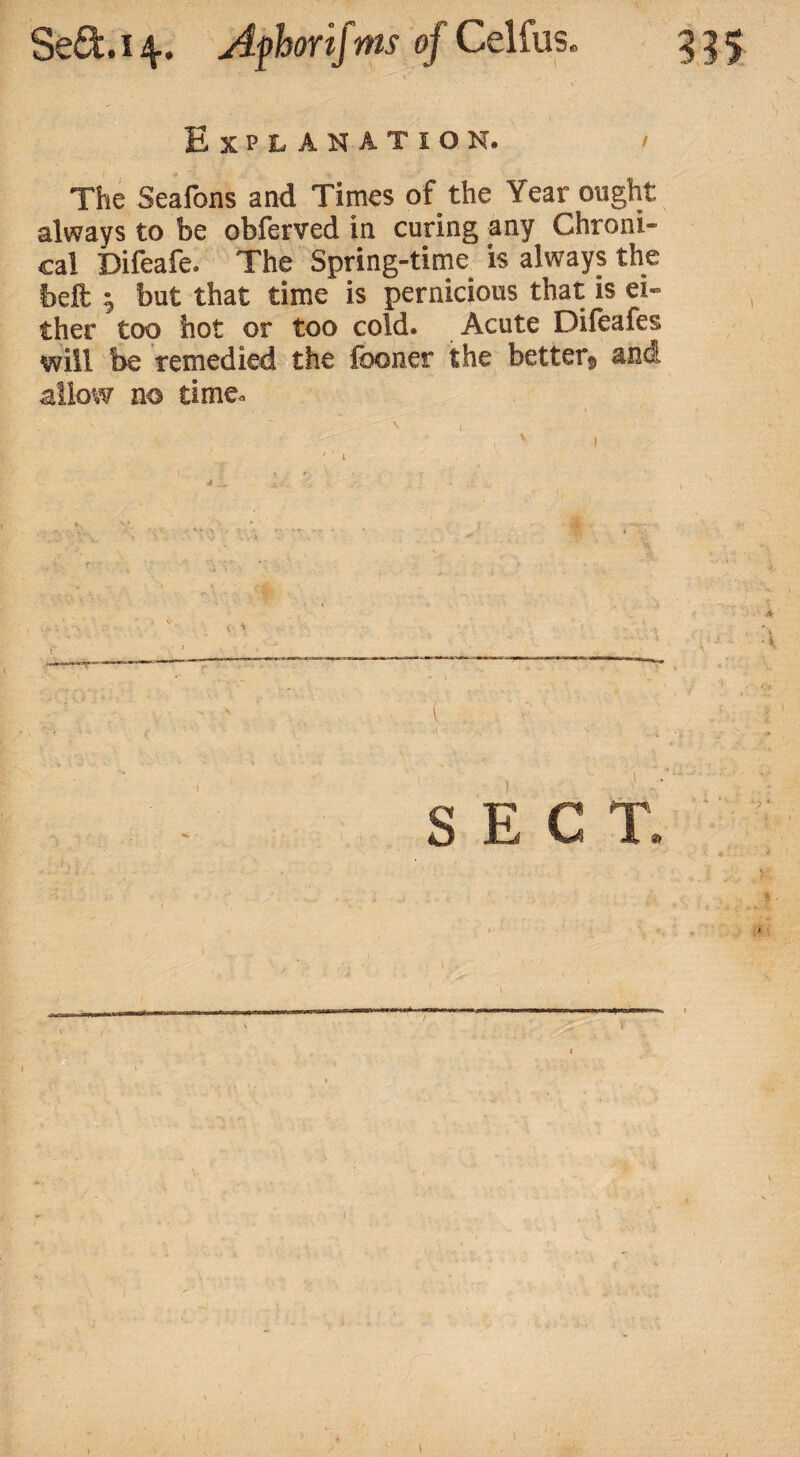 Explanation The Seafons and Times of the Year ought always to be obferved in curing any Chroni¬ cal Difeafe. The Spring-time is always the beft ; but that time is pernicious that is ei¬ ther too hot or too cold. Acute Difeafes will be remedied the fooner the better, and allow no time. s