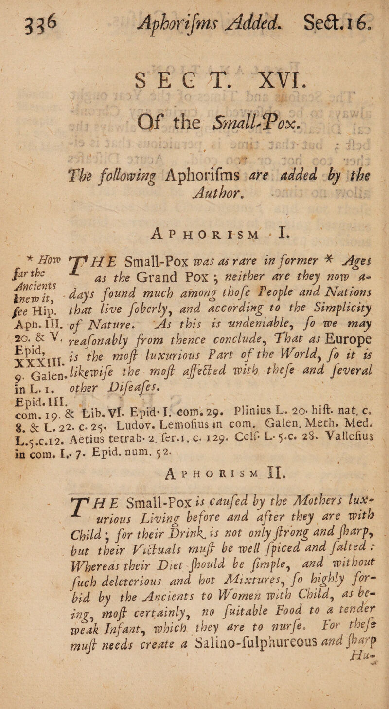 3 3 6 Aphorifms Added. Se£t. I6. SECT. XVI. Of the Sniall'Tox. The following Aphorifms are added by the Author. Aphorism * I. * How HFJ* HE Small-Pox was as rare informer* Ages far the as t^e Qran(} pox m, neither are they now a- Inevolf5 ' days found much among thofe People and Nations fee Hip. that live foberly, and according to the Simplicity Aph. HI. of Nature. As this is -undeniable, fo we may 20. &Y. reafonably from thence conclude, That as Europe XXXIII t^je moft luxuri°us ?art °f the World, fo it is 9 Galen Jikfwifi the moft affelhsd with thefe and fever at in L. 1. other Difeafes. com.*io. & Lib. Vi- Epid-1. com. 29. Plinius L, 20. hift. nat. c„ 8. & L. 22. c- 25. Ludov. Lemofius m com. Galen. Meth. Med. L.5.C.12. Aetius tetrab* 2. fer.i. c. 129. Celf- L- 5.C. 28. Yallefius in com. £♦• 7* Epid. num. 52. 1 Aphorism II. T* HE Small-Pox is caufed by the Mothers lux- urious Living before and after they are with Child ; for their Drink, is not only ftrong and ftarp, but their Dicluals mujt be well fpiced and faited : Whereas their Diet fhould be fimple, and without fuch deleterious and hot Mixtures, fo highly for- bid by the Ancients to Women with Child, as be¬ ing, moft certainly, no fuitabie Food to a tender weak Infant, which they are to nurfe. For theft muft needs create a Saliuo-fulphureous and Jharp J ■ ' Hu-