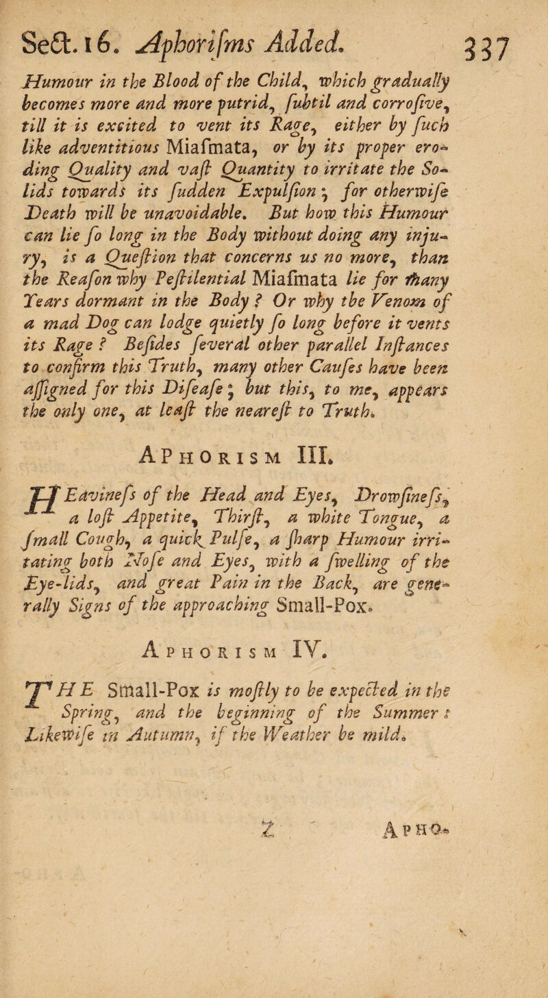 Humour in the Blood of the Child, which gradually becomes more and more putrid, fubtil and corrofive, till it is excited to vent its Rage, either by fuch like adventitious Miafmata, or by its proper ero* ding Quality and vafl Quantity to irritate the So¬ lids towards its fudden Expul(ion • for otherwife Death will be unavoidable. But how this Humour can lie fo long in the Body without doing any inju¬ ry, is a Queflion that concerns us no more, than the Reafon why Bejhlential Miafmata lie for fhany Tears dormant in the Body ? Or why the Kenom, of a mad Dog can lodge quietly fo long before it vents its Rage l Befdes feveral other parallel Infiances to confirm this Truth, many other Caufes have been ajfigned for this Difeafe 5 but this, to me, appears the only one, at leaf the neareft to Truth* Aphorism IIL JET Edvinefs of the Head and Eyes, Drowjtnefsi a lofi Appetite, Thirfl, a white Tongue, a. jmdll Cough, a quicks Pulfe, a Jharp Humour irri¬ tating both Nofe and Eyes, with a fwelling of the Eye-lids, and great Bain in the Back, are gene¬ rally Signs of the approaching Small-Pox* Aphorism IV. J^HE Small-Pox is rnofily to be expected in the Spring, and the beginning of the Summer t Likewife in Autumn, if the Weather be mild* z A p ho* v.