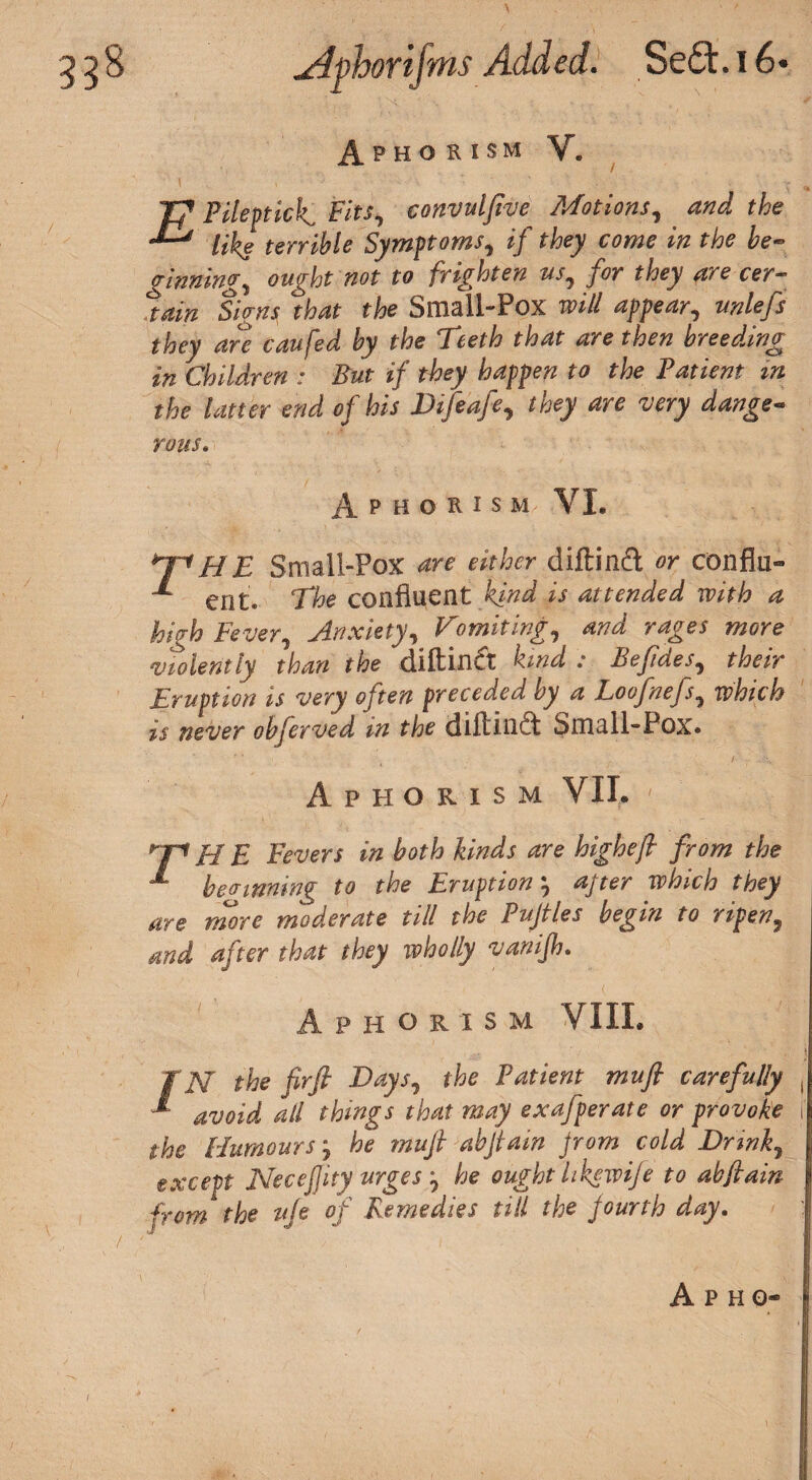 Aphorism V. TJ Pileptick Fits, convulftve Motions, and the  like terrible Symptoms, tf they come in the be¬ ginnings ought not to frighten us, for they are cer¬ tain Signsi that the Small-Pox will appear, unlefs they are caufed by the Teeth that are then breeding in Children : But if they happen to the Patient m the latter end of his Difeafe, they are 'very dange¬ rous* Aphorism VI. hnHE Small-Pox are either diftinft or conflu- ent. 'phe confluent kind is attended with a hi ft) Fever, Anxiety, Vomiting, and rages more violently than the diftindt kind : Befides, their Eruption is very often preceded by a Loofnefs, which is never obferved in the diftindt Small-Pox. Aphorism VII. nn H E Fevers in both kinds are higheft from the ** be(rmning to the Eruptionafter which they are more moderate till the Pujtles begin to ripen, and after that they wholly vanijh. P H ORIS M VIIL EN the fir ft Days, the Patient mu ft carefully ^ avoid all things that may exafperate or provoke the Humours j he muft abftam from cold Drink, except Necefiity urges he ought hkewije to abftain from the uje of Remedies till the fourth day.