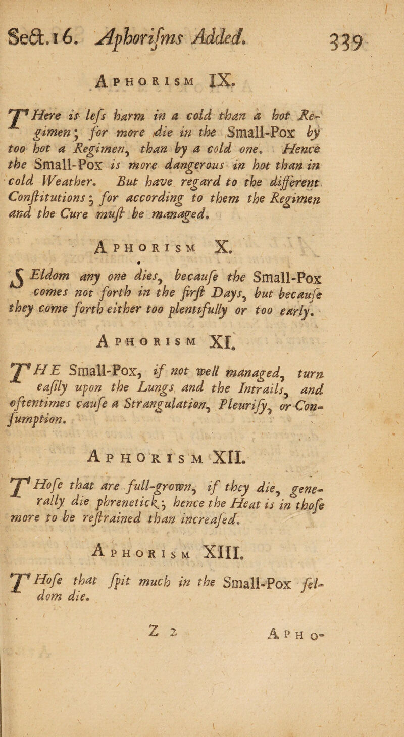 Aphorism IX. Here is lefts harm in a cold than a hot Re¬ gimen * for more die in the Small-Pox by too hot a Regimen, than by a cold one. Hence the Small-Pox is wflre dangerous in hot than in cold Weather. But have regard to the different Conflitutions} for according to them the Regimen and the Cure mu ft be managed. - Aphorism X, # ^ Eldom any one dies5 becaufe the Small-Pox /or/-/? //7<? /r/ Days7 but becaufe they come forth either too plentifully or too early1 Aphorism XL 2^HE Small-Pox, if not well managed, far// the Intrails and oftentimes caufe a Strangulation, Thurify or Con- jumption. Aphorism XII. ^ Hofe that are full-grown, z/ fjS^y die, rally die phrenetick.j hence the Heat is in thofe more to be refrained than increafed. Aphorism XIIL y* Hofe that fpit much in the Small-Pox [eh dom die. x 2 2 A P H o- \