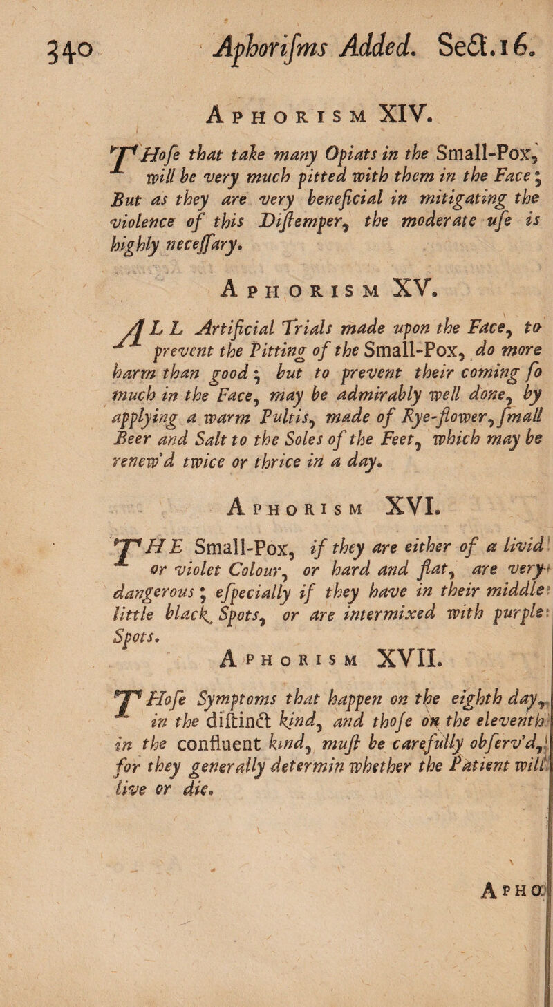 Aphorism XIY. ^pHofe that take many Opiats in the Small-Pox, X will he very much pitted with them in the Face ; But as they are very beneficial in mitigating the violence of this Diflemper7 the moderate ufe is highly necejfary. Aphorism XV, A L L Artificial Trials made upon the Face, to prevent the Pitting of the Small-Pox, do more harm than good 3 but to prevent their coming fo much in the Face, may be admirably well done, by applying a warm Fultis, made of Eye-flower^ fmall Beer and Salt to the Soles of the Feet, which may be renew d twice or thrice in a day. Aphorism XVI. *JP HE Small-Pox, if they are either of a livid or violet Colour, or hard and flat, are very-< dangerous ; efpecially if they have in their middle? little blacky Spots^ or are intermixed with purple Spots. Aphorism XVII. T1 Flofe Symptoms that happen on the eighth day, in the diftiipft kind, and thoje on the eleventh in the confluent hndj muft be carefully obfervyd'J for they generally deter min whether the Patient will live or die.