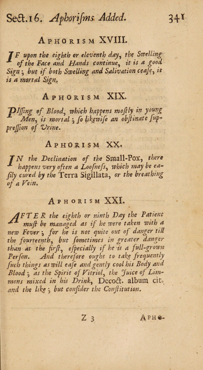 Aphorism XVIII. 7 F upon the eighth or eleventh day, the Swelling of the Face and Hands continue5 it is a good Sign j but if both Swelling and Salivation ceafey it is a mortal Sign, Aphorism XIX, Jplffwg of Bloody which happens moftly in young Men7 is mortal \ fo hkgwife an objhnate fup- pr eff ort of Vrine. Aphorism XX< 7 N the Declination of the Small-Pox, there happens very often a Loofnefs, which may be ea- fily cured by the Terra Sigillata, or the breathing of a Vein, Aphorism XXL ' ' , 1 r VfFT E R the eighth or ninth Day the Patient ^ mufi be managed as if he were taken with a new Fever \ for he is not quite out of danger till the fourteenth5 but fometimes in greater danger than at the fir fly efpecially if he is a full-grown Perfon. And therefore ought to take frequently fitch things as will eafe and gently cool his Body and Blood m7 as the Spirit -of Vitriol5 the fuice of Li?n~ mens mixed in his Drink, Decod. album cite and the like j but confider the Conflitution• 2 3 A p k