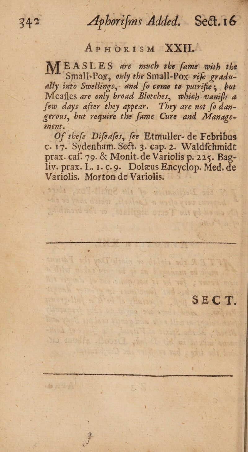 Aphorism XXII. TVT E A S L E S are much the fame with the Sjnall-Pox, only the Small-Pox rife gradu¬ ally into Swellings«, - and fo come to putrife ^ hut Meafles are only broad Blotches, which vaniflj a few days after they appear. ‘They are not fo dan- gerons, hut require the fame Cure and Manage¬ ment. Of thefe Difeafes, fee Etmuller- de Febribus c. 17. Sydenham. Se&. 3. cap. 2. Waldfchmidt prax. caf. 79. & Monit.de Variolis p. 225. Bag- li'v. prax. L. 1. c. 9. Dolseus Encyclop. Med. de Variolis. Morton de Variolis* SECT* WMAmwicr