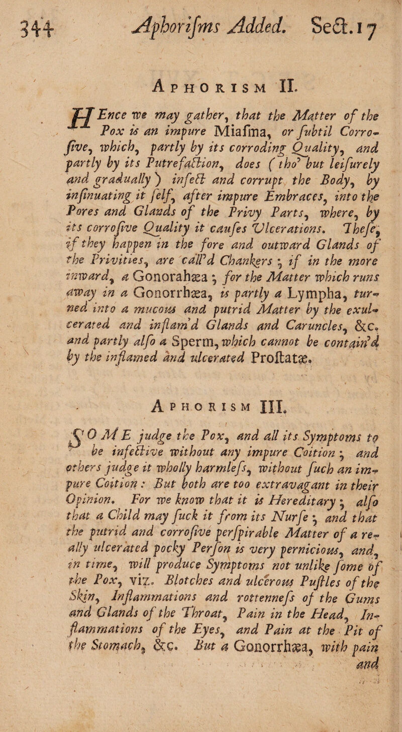 Aphorism II. Ence we may gather, that the Matter of the Pox is an impure Miafma, or fuhtil Corro- five, whichy partly by its corroding Quality, and partly by its Putrefablion, does (tho7 leifurely and gradually ) inf ebb and corrupt the Body, insinuating it felfy after impure Embraces^ into the Pores and Glands of the Privy Parts, wherey tts corrojive Quality it caufes Ulcerations. lhefe9 if they happen in the fore and outward Glands of the Privities, cdlPd Chankers * if in the more inwardf 4 Gonorahsea , /<?r ffoe Matter which runs away in a Gonorrhoea, ^ a Lymph a, tur ned into a mucous and putrid Matter by the exul• cerated and inflam’d Glands and Caruncles9 &c, and partly alfo a Sperm, which cannot be contain'd by the inflamed and ulcerated ProftaLg. Aphorism HL S0MM udge the Poxy and all its Symptoms to be infective without any impure Coition y and others judge it wholly harmlefsy without fuch an im** pure Coition : But both are too extravagant in their Opinion• For we know that it is Hereditary * alfo that a Child may fuck it from its Nurfe • and that the putrid and corrojive perfpirable Matter of a re~ ally ulcerated pocky Perfon is very pernicious, andy in timey will produce Symptoms not unlikg fome of the Poxy viz- Blotches and ulcerous Puflles of the Shin, Inflammations and rottennefs of the Gums and Glands of the Throaty Pain in the Fie ad In¬ flammations of the EyeSy and Pain at the Pit of the Stomachy &c. But a Gonorrhea, with pain -* • i • • ■ and
