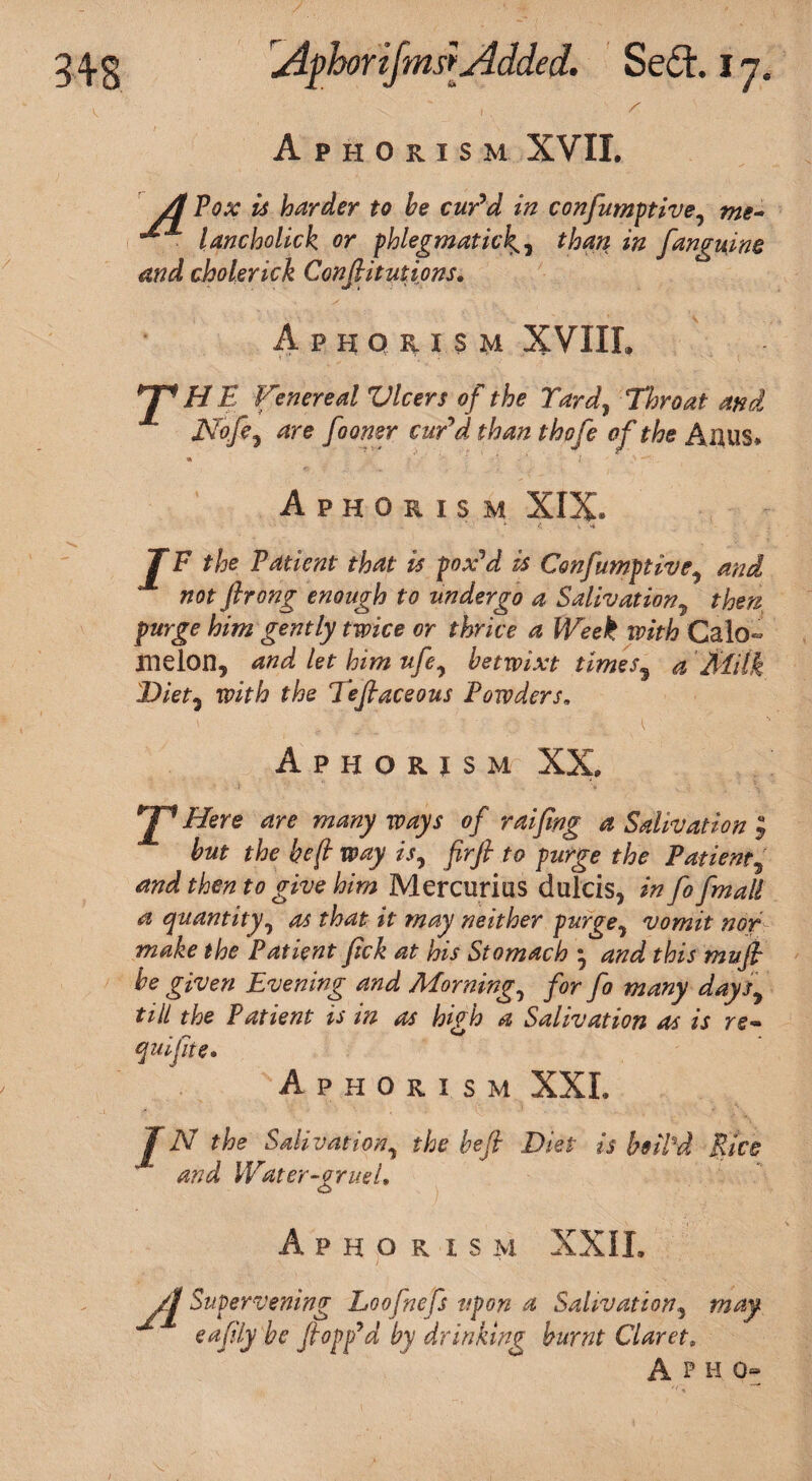 s 1 A PHOilSM XVII. A Pox is harder to he cur’d in confumptive, me- lancholick or phlegmatic2# fanguine and cholerick Confutations. t? t 1 Aphorism XVIIL HH HE Venereal Vlcers of the Yard, Throat and Nofe, _/o<wer carV thofe of the Alius. Aphorism XIX. I F the Patient that is pox’d is Confumptive, and not flrong enough to undergo a Salivation, then purge him gently twice or thrice a Week with Calo- melon, and let him ufe7 betwixt times, a Milk Diet, with the Teflaceous Powders» Aphorism XX. jp Here are many ways of raifing a Salivation ; but the heft way is, firft to purge the Patient5 and then to give him Mercurias dulcis, in fo fmall a quantity7 as that it may neither purge, vomit nor make the Patient fick at his Stomach • and this mufl be given Evening and Morning, for fo many days, till the Patient is in as high a Salivation as is re- quifte. Aphorism XXL IN the Salivation, the heft Diet is fail'd Rice and Wdter-eruel, Aphorism XXIL A Supervening Loofnefs upon a Salivation, may eafily he flopp’d by drinking burnt Claret. A P H 0-