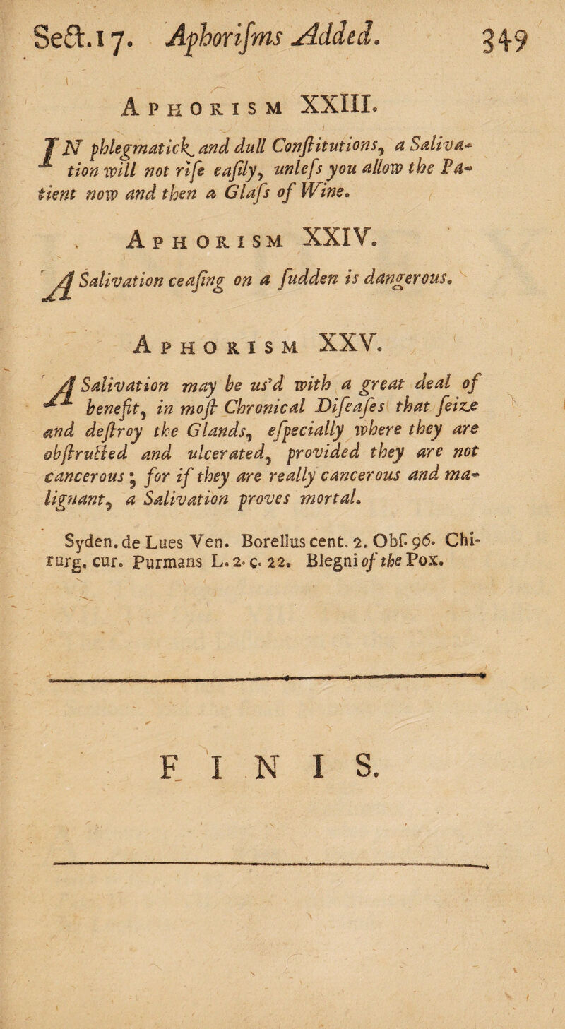 \ Aphorism XXIII. T i\T phlegm at ich^ and dull Conftitutions9 a Saliva¬ tion will not rife eajily, unlefs you allow the Pa* tient now and then a Glafs of Wine, Aphorism XXIV. A Salivation ceafing on a fudden is dangerous. P H O R I S M XXV. /I Salivation may be us'd with a great deal of benefit5 in moft Chronical Difeafes that feiz,e and deflroy the Glands, efpecially where they are &hft rutted and ulcerated9 provided they are not cancerous ® for if they are really cancerous and ma¬ lignant^ a Salivation proves mortal. Syden. de Lues Yen. Borellus cent. 2. ObH 96. Chi- targ, cur. Furmans L.2-c»22e Blegnio/tkPox. , 1 1 - ■■ -- FINIS. ■ ■ i \ **