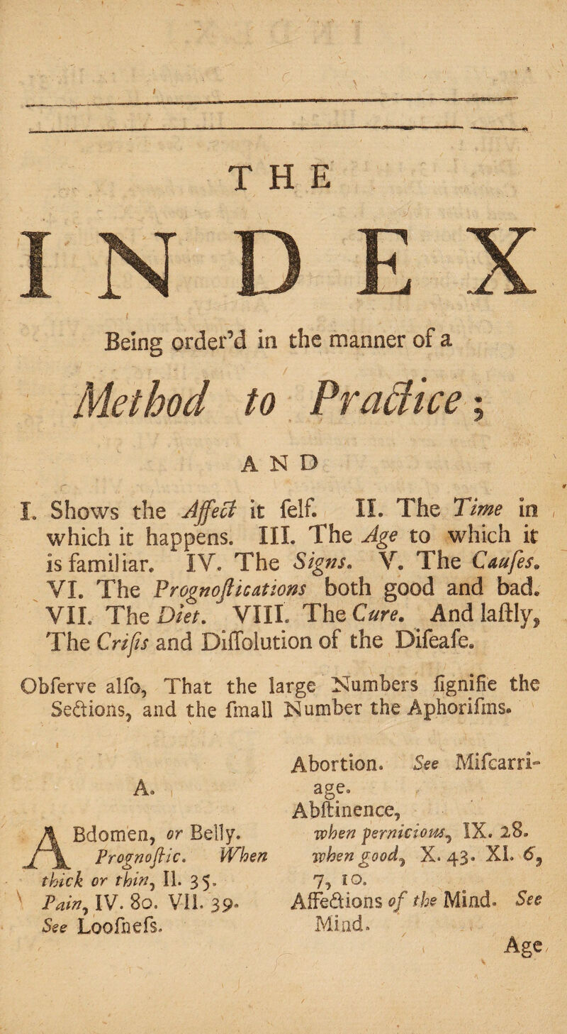 / THE INDEX Being order’d in the manner of a Method to PraUice; AND L Shows the Affect it felf. II. The Time in which it happens. III. The Age to which it is familiar. IV. The Signs. V. The Caufes. VI. The Prognoftications both good and bad. VII. The Diet. VIII. The Cure. And laftly, The Crip and Diffolution of the Difeafe. Obferve alfo, That the large Numbers fignifie the Se&ions, and the fmall Number the Aphorifms. A. ABdomen, or Belly. Frognoflic. When thick or thirty II. 35, Fain, IV. 80. VIL 39- See Loofnefs. Abortion. See MifcarrI- age, Abftinence, when pernicious, IX. 28* when good, X. 43. XI. 69 7, 10. AiFedions of the Mind. See Mind. Age