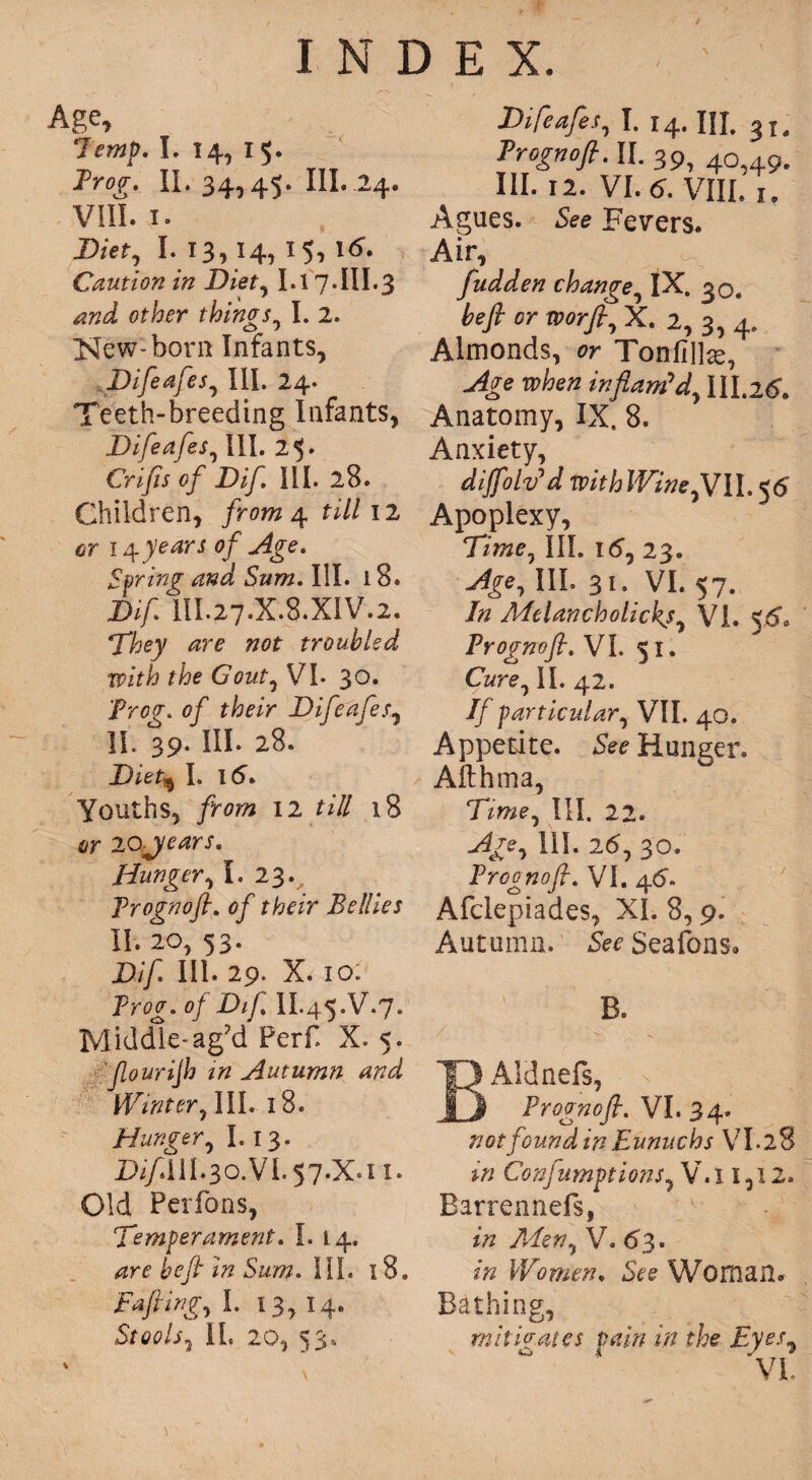 Age, 7emp. I. 14, 15. Frog. II. 34,45. III. .24. Vlfi. 1. Diet, I. 13, 14, 15, 16. Caution in Diet, 1.17.III.3 and, other things, I. 2. New-bora Infants, Difeafes, III. 24. Teeth-breeding Infants, Difeafes, III. 25 • Crifts of Dif III. 28. Children, from 4. till 12 cr 14 0/ Spring and Sum. III. i 8. Dif HI.27.X.8.XIV.2. They are not troubled with the Gout, VL 30. Prof, of Difeafes, II. 39- III- 28. Diet^ I. 15. Youths, from 12 till 18 or lojears. Hunger, I. 23. Froznof. of their Bellies II. 20, 53. Dif III. 29. X. 10: Proo’. 0/ Dij. II.45.V.7. Middle-ag?d Perf X. 5. ylourijh in Autumn and Winter, III. 18. Hunger, 1.13. JD//.IH.30.VI.57.X.11. Old Perfons, Temperament. I. 14. are beft In Sum. III. 18. Tafling, I. 13, 14. Stools5 II. 20, 53. Difeafes, I. 14. IJI. Trognofi. II. 39i 4c 4gu III. 12. VI. C VIII. i. Agues. S<?e Fevers. Air, fudden change IX. 30. befi or xv or ft, X. 2, 3, 4. Almonds, or Tonfilte, Age when inflam’d, 111,26. Anatomy, IX. 8. Anxiety, diffolv*d with Wine,YU, 56 Apoplexy, Time, III. 16, 23. Age, III. 31. VI. 57. In Alelancholickj, VI. 56. Prognoft. VI. 51. Cure, II. 42. If particular, VII. 40. Appetite. See Hunger. Afthma, Time, III. 22. Age, 111. 26, 30. Prognoft. VI. 46. Afclepiades, XL 8,9. Autumn. See Seafons. B. BAidnefs, Prognoft. VI. 34. not found in Eunuchs VI* 28 in Confumptions, V. x 1,12. Barrennefs, in Men, V. 63. in Women. See Woman. Bathing, mitigates vain in the Eyes,