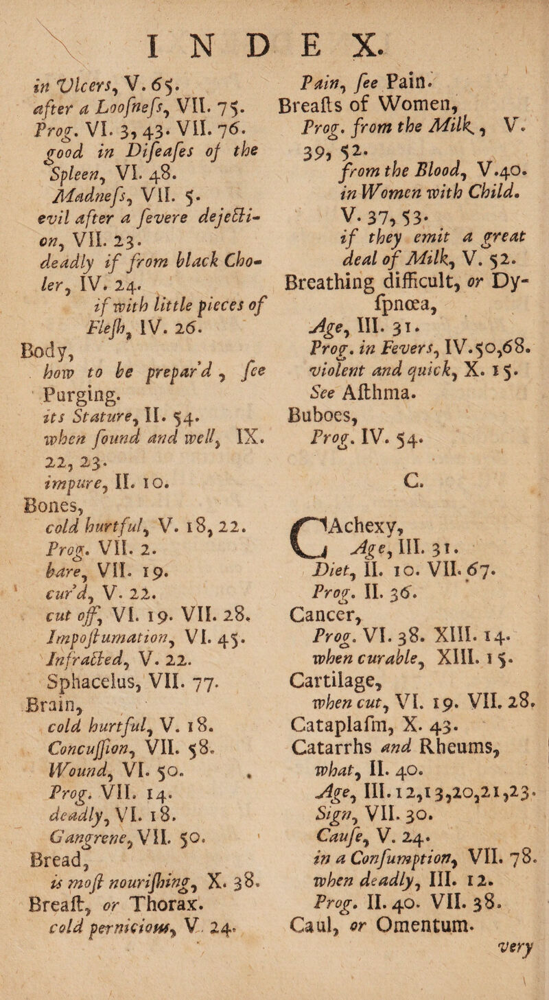 in Vlcers, V. <55. after a Loofnefs, VII. 75* Prog. VL 3, 43. VII. 7<5* 0-W »» Difeafes of the Spleen, VI. 48. Madnefsy VII. 5* ei7/ 4/fer ^ Jevere dejeEli- VII. 23. deadly if from black Cho- ler0 IV. 24. if with little pieces of FiefhIV. 26. Body, . how to be prepar'd , fee Purging. its Stature, II. 54. when found and welly IX. 22, 23. impure, If. 10. Bones, hurtful^ V. 18, 22. Prog* VII. 2. &4r<?, VIL 19. curdy V- 22. cut off VI. 19. VII. 28. Jmpofiumation, VI. 45. Infracted, V. 22. Sphacelus, VII. 77. .Brain, 00/^ hurtful, V. 18. Concuffion, VII. 58* Wound, VI. 50. Prog'. VIL 14. deadly, VL 18. Gangrene y VII. 50* Bread, is mo(l nourifling, X« Breaft, or Thorax, co/^ pernkioMy V 24? P^/», /ee Pain* Brealls of Women, Prog, from the Milk*, V. 39, $2. from the Bloody V.40. Women with Child. ' > V. 37, 53* > of Milky V. 52. Breathing difficult, or Dy- fpnoea, W. 31- Prof, Fever Sy IV.50,68. violent and quicky X. 15* SV<? Afthma. Buboes, Prog. IV. 54. C. CAchexy, III. 31. jD/^, II. 10. VIL <67. Prog. II. 36. Cancer, Prog. VI. 38. XIII. 14. when curabley XIII. 1 Cartilage, when cutyV I. 19. VIL 28. Cataplafm, X. 43* Catarrhs and Rheums, whaty II. 40. Agey 111.12,13,20,21,23. SlgtJy VlL 30. Caufey V. 24. in a Confumptiojiy VIL 78. when deadly III. 12. Prog. II. 40. VIL 38. Caul, or Omentum. very