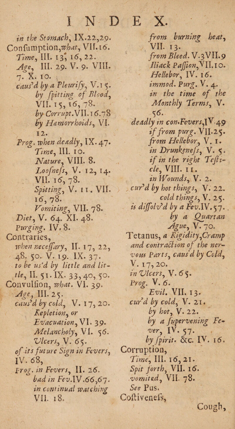 Confamption^W-, VII. 16. Time, III. 13^ 15, 22. Age, ILL 29. v. 9* VIII. 7. X. 10. | caus'd by a Thurify, V.i 5. by ['fitting of Blood, VII. 15, \6, 78- by Corrupt, VII. 16”. 7 8 by Hemorrhoids, VI. 12. Projr. ip&e# deadly, IX. 47. Tzw?, III. 10. Nature, VIII. 8. Loofnefs, V. 12, 14. VII. 15, 78. Spitting, V. II. VII. 16, 78. Vomiting, VII. 78. Diet, V. 64. XL 48. Purging. IV* 8. Contraries, when neceffary, II. 17, 22, 48. 50. V. 19. IX. 37. to be us'd by little and lit- r/e, II. 51. IX. 33,40, 50. Convulfion, wW. VI. 39. III. 25. caus'd by cold, V. I 7, 20. Repletion, or Evacuation, VI. 39. Melancholy, Vh 56. Vlcers, V. 65. 0/ its future Sign in Fevers, IV. 68, j?ro£. *0 Fevers, II. 26. IV.66,67. z» continual watching VII. 18. VII. 13. /row Bleed. V.3VII.9 lliack PajfionffII. 10. He He b or, IV. 16. immod. Pwr£. V. 4. zF 2F0 fzwo 0/ Monthly Terms, V. 56. deadly in conWeversfQ?. 49 if from purg. Vll.25. /row Hellebor, V. 1. *« Drunkenefs, V. 5. z/ z# rzjr/;f Tcjh» cle, VIII. 1 1. zV? Wounds, V. 2. ) ; rwrW things, V. 22. cold things, \. 25. is dijfolv'd by a Fev.IV. 57. , by a Quartan Ague, V. 70. Tetanus, 4 Rigidity,Cramp and contraction of the ner¬ vous Parts, caus d by Cold, V. 17, 20. z» Vlcers, V. 65. Pro^. V. 6. Evil. VII. 13. cwVd ^ co/J, V. 21. by hot, V. 22. by a Jupervening Fe¬ ver, IV. 57. fcy fptrit. &c IV. 16. Corruption, Time, III. 16, 21. Spit forth, VII. 16. vomited, VII. 78. See Pus. Coltivenefs, Cough,