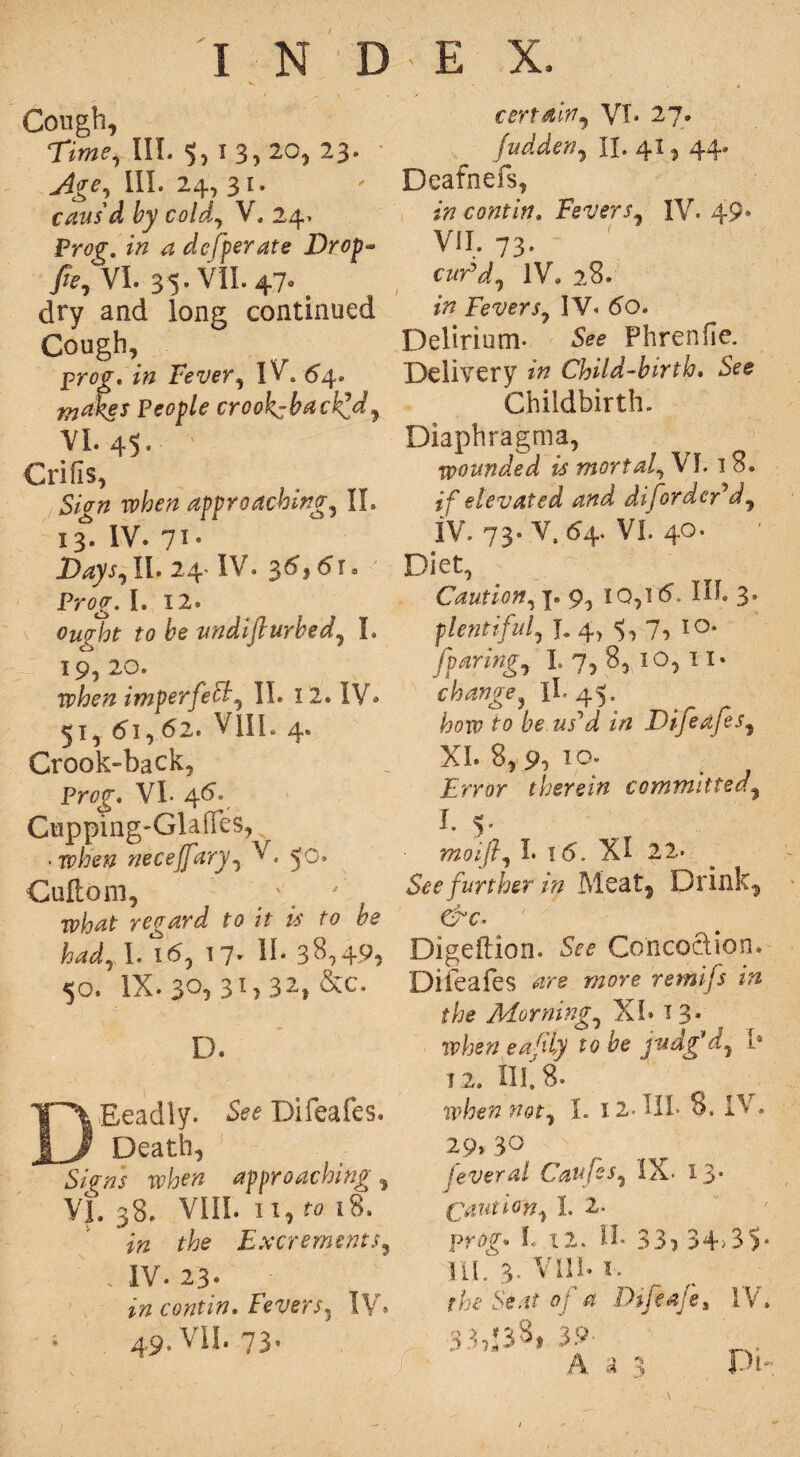 Cough, Time,, III. 5, I 3,2°, 23. Age, III. 24, 31. caus'd by cold, V. 24> Prog*. z# 4 defperate Drop- /e, VI. 35. VII. 470 dry and long continued Cough, prog. Fever, IV . 54. ^i’ej Peop/e crookcback^dj VI. 45. ' Crisis, £/># approaching, II. 13. IV. 71. 2>4)tt,Il. 24 IV. 3^}dT. Prog*. I. 12. fo &e vndifturbed, I. 19, 20. when imperfell, II. 12. IV* 51, 61,62. VlIL 4. Crook-back, Prog. VL 46. Ctipping-GlafFes^ • when neceffary, V. 50. Cuftom, ' ' what regard to it is to be had, I. 16, 17- IL 38,49? <jo. IX* 30, 3G 32» &c. D. DEeadly. See Difeafes. Death, Signs when approaching, VI. 38. VIII. 11, ^ 18. Excrements, . IV. 23. 49. VII. 73. certain, VI* 27. fudden, II. 41, 44. Death efs, contin. Fevers, IV. 49* VII. 73. cwrV, IV. 28. w Fevers, IV. 60. Delirium- See Phrenfie. Delivery Child-birth. See Childbirth. Diaphragms, wounded is mortal, VI. 18. if elevated and disorder'd, IV. 73. V. 64. VI. 40. Diet, Caution, 7. 9, IQ, 16. IN. 3. plentiful, J. 4, ^,7, 10* fparingy L 7, 8, 10, 11* II.45. how to be us^d in Dtjea/es, XL 8, p, io. Error therein committed, h 5’ moifl, I. 16. XI 22- See further in Meat, Drink, &c- Digeftion. See Concoction. Difeafes wore retnifs in the Morning,, XL x 3* n?fce« eafiLy to be judg'd, Is 12. III. 8. when not, I. 12- HI- 8. IV . 29*30 feveral Caufes, IX. 13* Caution, I. 2. prog. I, 12. II. 33? 34>3S* ILL 3- VlIL i.