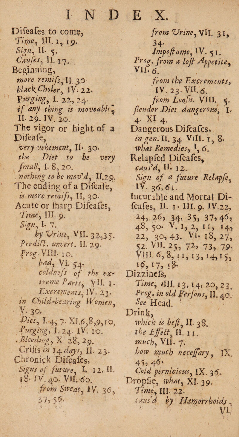 Difeafes to come, Tiipe, III. 1,19. Sign, II. 5. Caufes, II. 17. Beginning, more rernifs \\ 30- bUckCholer, IV. 22. I. 22, 24. if thing is moveable3 II. 29. IY. 20. The vigor or hight of a Pifeafe, very vehement, II* 30. Diet to be very fmally I. 8, 20. 'nothing to be mov'd, II.29. The ending of a Difeafe, # remifsy II, 30. Acute or fharp Difeafes, Timey III. 9. Sign, I. 7. byVritie, VII. 32,35. Tredift. uncert. II. 29. ir^VIIL 10. bady Vi. 54. Coldnejs of the ex* treme Parts, VII. 1. ExcrementSy IV. 23. in Child-bear in? bp omeny y. 30. 1. 4,7. XI.6,8,.9, 10, f urgingy I. 24. IV. 10. , B lee dingy X 28,29. Crifis 14 daysy 11. 23. Chronick Difeafes? of futurey L 12. II. 18* IV. 40. VII.,60. from Sweaty IV. 36, 37,5^‘ ‘ • /nw Vriney vft. 31, 34. Impojhtmey IV. 51. yro?« *z /a/7 jfppetitey VIl* 5. /fe Excrements3 IV. 23. VII. from Loofn. VIII. 5. fender Diet dangerous, !• 4’ XI. 4. Dangerous Difeafes? z# II. 34. Vili. tpW RemedieSy I, 6. Relapfed Difeafes, caus'dy II. 12. Sign of a future Relapfe, IV. 36, 6i. Incurable and Mortal Di¬ feafes, If 1 ’ HI. 9. IV 22, 24, 26, 34, 35, 37, 4^ 48, 50. V;'i, 2, 11, 14, 22, 30, 43. Vi. 18, 27, 52. VII. 25, 72, 73, 7p, VIII. <5, 8,11,13,14,15, i<?, 17, ;8- Dixzinefs, Timey ,411. 13,14, 20, 23, Prog, in old Ferfons, II. 40, Head. Drink, which is be (by II. 38. the EfeSbyU.ii. muchy VII. 7. how much necefary y IX, 45, 4^* Cold perniciousy IX. 3#. Droplie, whaty XI. 39. Timey HI. 22- caus'd by Hemorrhoids,