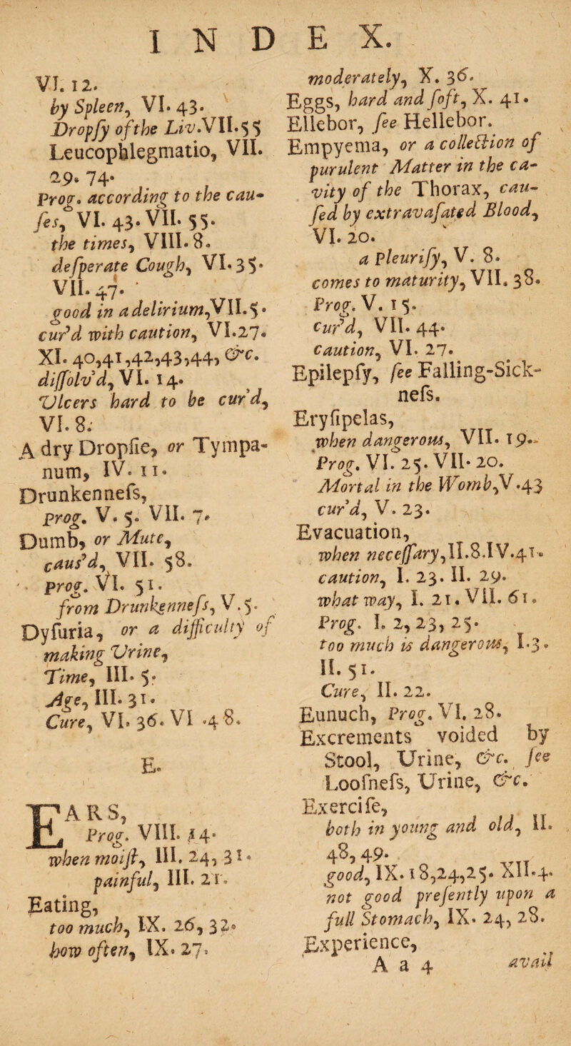 VI. 12. by Spleen, VI. 43- Dropfy of the Liv.V II* 5 $ Leucophlegmatio, VII. 29* 74- . Prott, according to the can- fesj VI. 43* VII. 55- the times, VIII* 8. de[perate Coughs VI. 35* VII. 47. ' a delirium?? II. 5* cur’d with caution, VI.27* XI* 40,41,42,43,44, E c. diffolv d) VI. 14. Zllcers hard to be cur d, VI. 8.' A dry Dropfie, or Tympa¬ num, IV« 11* Drunken nefs, prtfo’. V. 5. VII. 7# Dumb, or caus’d,^ VII. 58. '• prog. VI. 51. /r<?m Drunkennefs, V.5. ^ Dyfuria, or * difficulty of making Vrine, Time) III* III. 31. Cure, VI. 3^* VI *4 E* • - 4 V ’ . h | ■ Ea r s, Prog-. VIII. 44- when moijly III. 24, 3 * • painful) III. 2T. Eating, few much, IX. 26) 32. IX. 27’ moderately, X. 3^* Eggs, /o/i, X. 41* Ellebor,/ee Hellehor. Empyema, or a collection of purulent Matter in the ca¬ vity of the Thorax, cau- fed by extravafated Bloody VI. 20. _ k a pleurify, V. 8. comes to maturity, VIL 38. Prog-. V. 1 5. Cur’d) VII* 44* caution, VI. 27. Epilepfy, /ee Falling-Sick- nefs. Eryfipelas, when dangerous) VII. 19* Prog, VI. 25. VII* 20. Mortal in the Womb??.43 curd) V. 23. Evacuation, ip/w? «^re^r^,H.S.IV.4i» caution, I. 23. II* 29. what way) I. 21. VIL 61® Pr0£. 1,2,23,25. too much is dangerotsS) I.3. II. 51. Cure, II. 22. Eunuch, Prog, VI. 28. Excrements voided by Stool, Urine, &c, fee Loofnefs, Urine, arc, Exercife, , both in young and ola, u* 48, 49. good, IX. 18,24,25* XII.4. ?70f prejently upon a full Stomach, IX* 24, 28. Experience,