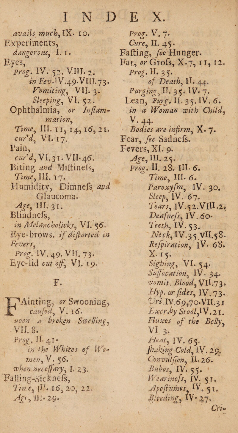 avails much0 IX* 10, Experiments, danger ottSy I. i* Eyes, prog. IV. 52. VIII. 2. in FevAV.49.VlII.73. Vomitings VII. 3. Sleeping, VI. 52. Ophthalmia, or Inflam¬ mation, Time, III. 1 r, 14, i<5, 21. cuddy VI. 17. Pain, cur'd, VI. 31. VII* 46”. Biting Miftinefs, 7A»<?, III. 17. Humidity, Dimnefs and Glaucoma. Age, lih 31. Blindnefs, Me lane bo lick*, VI. 56, Eye-brows, */ diflorted in Fevers, IV. 49. VII. 73. Eye-lid cutoffs Vi. 19- F. FAinting, orSwooning9 caufed.y V. I£>. #00# a broken Swelling- VII. 8. Frog, !I. 41 • //;*? Whites of Wo** meriy V. 5G L 23. Falling-Sicknefs, Tmey \ll. 16y 20, 22, /Ig*, til* 29. P?w. V. 7. CWt, II. 45* Falling, fee Hunger. Fat, or Grofs, X.7, ir, 12* Pr0f. II. 35. of Deathy 11. 44, Purgingy II. 35. IV* 7. Lean, Purg. II. 35. IV. 6. <3 Woman with Child7 V. 44* Bodies are infirmy X* 7. Fear, Sadnefs. Fevers, XI. 9. III. 25. P?w. II. 28. Ill* 5. 0 Timey III* 6. Paroxyfniy IV. 30. Sleepy IV. 67. Tearsy lV.52.VllI.2» Deafnefsy IV. do* Tee thy IV. 53. Nechy IV.35 VU.58. Refpirationy iV. (58. X. 1 5. Sighing, VI. 54. Suffocation, IV. 34. vomit. Bloody VII.73. Hyp, or fide Sy IV. 73. TAy. IV. 69,70* VII. 31 ExcrJoy Stoof IV. 21. Fluxes of the Belly, VI 3. Bleaty IV. dj* jbaking Coldy IV. 29. Convulflony II. 2<5. Bubosy IV. 55. * Wearinefsy IV. 31. Etpof umesy IV, 51, Min1 dingy IV9 27° Cn*>