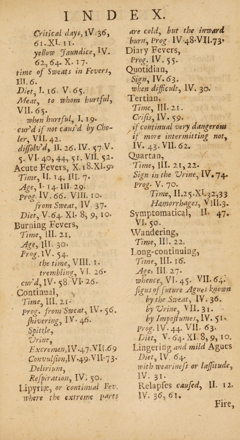 Critical days, lV.36, 61. X*. 11. yellow Jaundice, 1V. 62, 64* X* ^ 7* 0/ Sweats in Fevers, III. _ Diet, L x6. V. 65. Meat, to whom hurtful, VII. 65. Tp/?e« hurtful, L 19® c&rW // »0f caus'd by Cho~ ler, VII. 42. dijfolv’d, II. 25. IV. 57.V. $. VI* 40,44, 51. Vll. 52. Acute Fevers, X.i8.XI-9> Time, II. 14. HI. 7® Age, I* 14- III- 29. prog* IV. 66. VIII. 10. yr<?772 Sweat, IV, 37. Diet, V.64. XI- 8, 9,10. Burning Fevers, Time, ill. 21. III. 30. Frog, IV. 54. fimo, VIII. I® trembling, VI. 26- curd, IV- 58. VI- 26. „ Continual, Titne,\\L 21* prog* from Sweat, I\ * 5^® fhivering, IV. 46. Spittle, 'Urine, ExcremenfSf .47. VI [.69 Convulfan,lV *49* VII* 7 3® Delirium, Refutation, IV. 50. Lipyri^e, or continual Fev, where the extreme parts 4ro co/d?, £#* inward burn. Prog ■ IV-48-VJ1.73* Diary Fevers, Pro^. IV. 55. Quotidian, Sign, IV. 63. when difficult, IV. 30. Tertian, Time, III. 21. Crifts, IV. 59. if continual very dangerom if more intermitting not, IV. 43. VII. 62. Quartan, 'f Time, III. 21, 22® Sign m the Urine, IV. 74. Prog. V. 70. Time, 11.2 5. X% 2,3 3 Hemorrhages, V1II.3. Symptomatic^, It 47* VI. 50. Wandering, Time, III. 22. Long-continuing, Time,. III. 16. III. 27. whence, VI. 45- VII. 64. figns of future Agues known by the Sweat, IV. 36. by Urine, VII, 31. - by Imfojlumes, IV. prog. IV. 44. VII. 63. Diet, V. 64.. XI* 8, 9* l°* Lingering W mild Agues Diet, IV 64. rrir/; wearinefs or lajfuude, IV. 31. Relapfes caufed, II. iz» IV.S6?6u