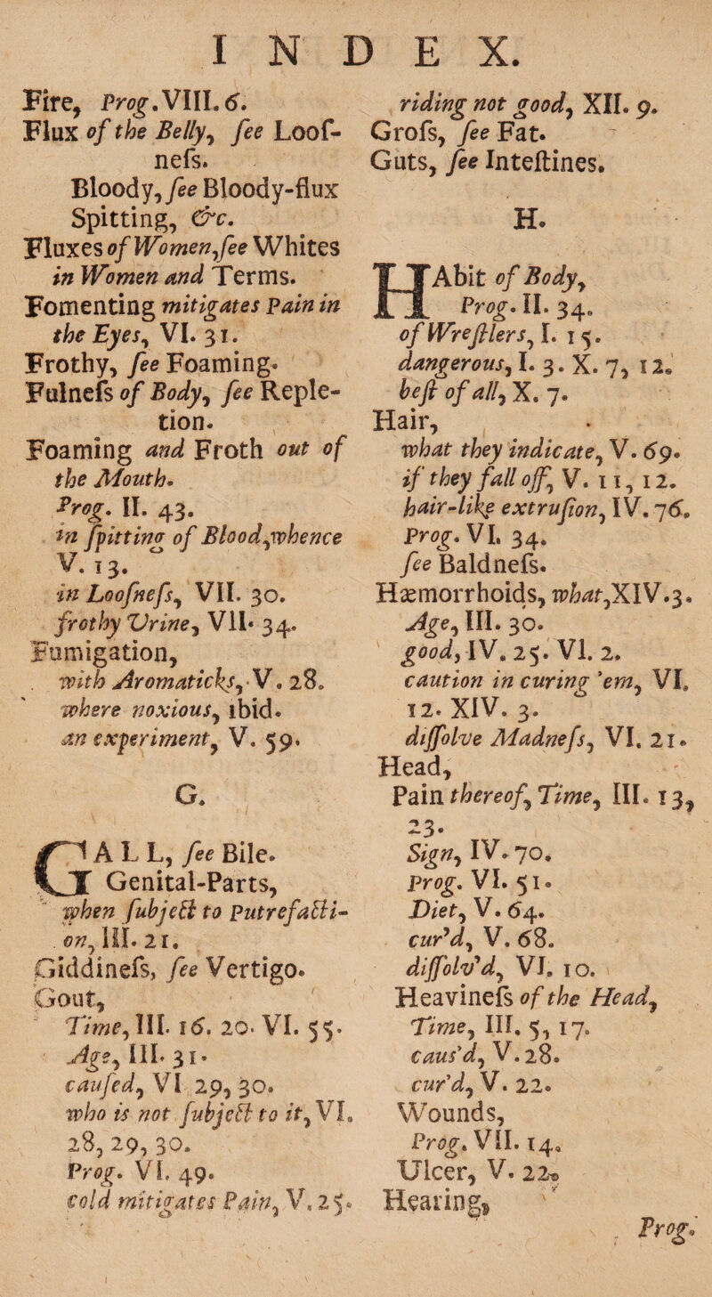 Fire, Prog.Vlll.6. Flux of the Belly, fee Loof- nefs. Bloody ,fee Blood y-fiux Spitting, &c. Fluxes of Women fee Whites in Women and Terms. Fomenting mitigates pain in the Eyesr VI. 31. Frothy, fee Foaming* Ftilnefs of Body, fee Reple¬ tion. Foaming and Froth out of the Mouth• . II. 43. it ting of Bhodywhence 3* in Loofnefs, VII. 30. frothy Urine, Vll* 34. Fumigation, with Aromaticks, V. 28, where noxious, ibid. an experiment, V. 59. Cl A L L, fee Bile. X Genital-Parts, when fubjeff to putrefaUi- on, III. 21. Giddinefs, /^? Vertigo. Gout, Time, III. itf. 20. VI. 55- Age, III. 31. caufed, VI 29, 30. who is not fubjeil to it, VI, 2%, 29, 30. Prog. VL 49. cold mitigates Pain, V, 2 y riding not good, XII. 9. Grofs, fee Eau Guts, fee Inteftines. H. Abit of Body, Pr0£. II. 34,, of Wrefilers, I. 1 5. dangerous, I. 3. X. 7, 12* fcyf of all, X. 7. Hair, rfeey indicate, V. 69. they fall off, V. 11, 12. hair-like extrufion, IV. 76. VI. 34. Baldnefs. Haemorrhoids, n?W,XIV.3* III. 30. £<Wj IV, 25. VI. 2. caution in curing 'em, VI, 12. XIV. 3. diffolve Madnefs, VI. 21. Head, Pain thereof Time, III. 13, 23* IV. 70. pre>£. VI. 51. Diet, V. 64. cuTd, V. 68. difolv'd, VI9 IO. Heavinefs 0/^? Head, Ttme, III. 5, 17. caus'd, V. 28. cur'd, V. 22. Wounds, VII. 14, Ulcer, V. 22* Hearing* s , 2V<£.