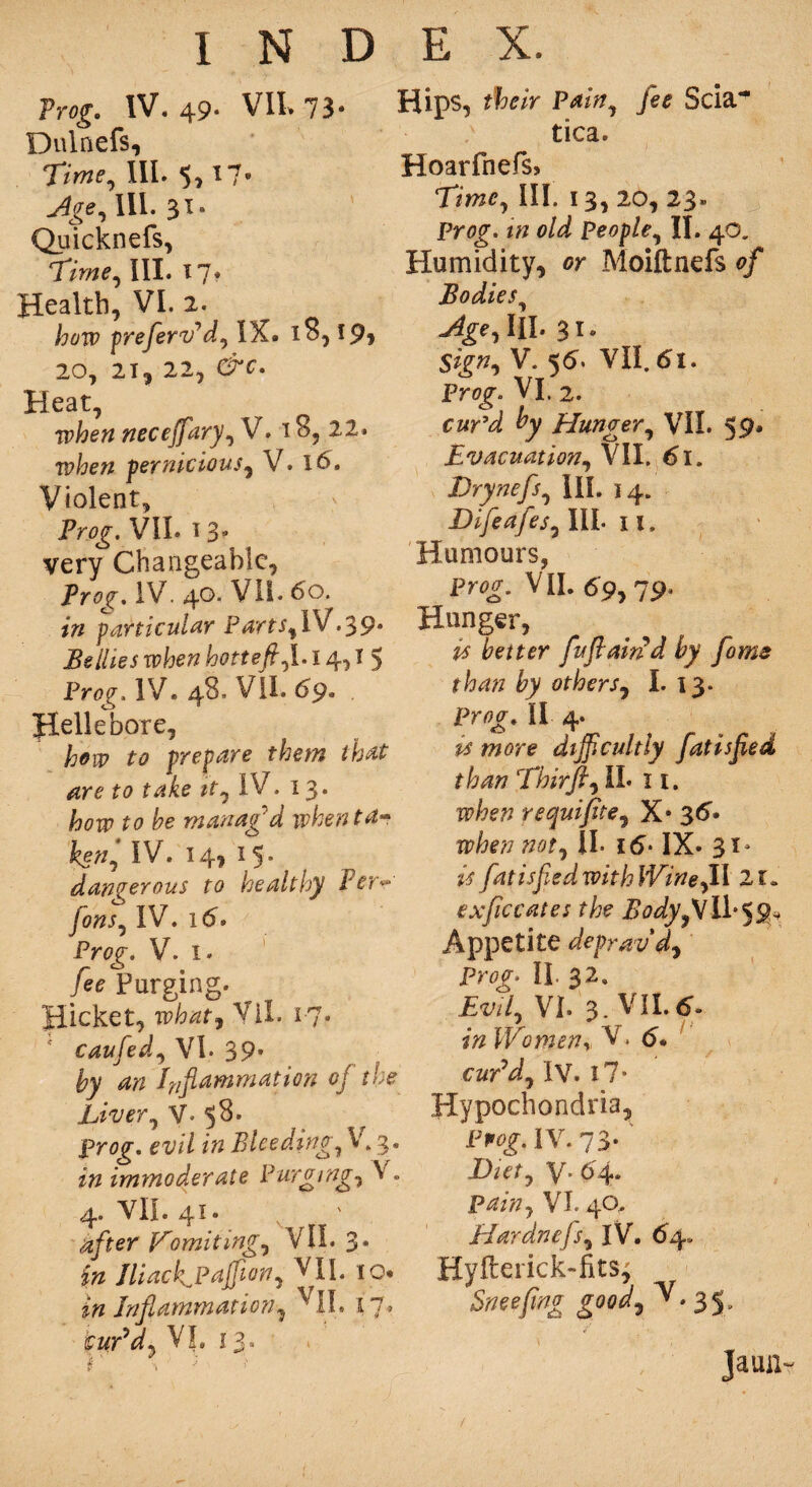 Frog, IV. 49* VII. 73* Dulnefs, ‘Time, III. $, 17* III. 31. Quicknefs, ‘Time, III. 17. Health, VI. 2. how preflerv’d, IX. 18,19* 20, 21, 22, &€• Heat, when neceflfary, V. 18, 22. when 'pernicious, V. 16. Violent, Png. VII. i 3- very Changeable, Prog. IV. 40. VII• 60. in particular Parts,\V.39* Bellies when hotteft,1.14* I 5 Prog. IV. 48. VII. 69. , Hellebore, how to prepare them that are to take it, IV. 13* how to he manag'd when ta* ken, IV. 14, i5» dangerous to healthy Fer*° fons, IV. 16. Pr<?^. V. 1. /*<? Purging. picket, wW, VII. r?• caufed, VI. 39* fcv ^ Inflammation of the Liver^V. 58. Prog, evil in Bleedings \. 3. zTz immoderate Purging, V. 4. VII. 41. 4/fer Vomiting, VII. 3. Jliack^PaJJion, ^11. io« in Inflammation, ^ II. 17. cur’d) VL 13. Hips, P*z#, Scia~ tica. Hoarfnefs, Eime, III. 13, 20, 23. Pr0£. z# 0/^ People, II. 40. Humidity, or Moiftnefs 0/ Bodies, Age, III. 31. V. 56. VII. 61. Prog. VI. 2. Hunger, VII. 59- Evacuation, VII. 61. Drynefs, III. 14. Difeafes, III. 11. Humours, Prog. VII. dp, 79. Hunger, is better fuflam’d by form than by others, I. 13. P?w. II 4. difficultly fat is fled than Thirft, II. 11. TF/?e77 requiflite, X* 36* when not, II. 16* IX« 31^ is fat is fled with WineflX 21. exflic cates the Bodyfl II* 5 Appetite deprav'd, Pr0f* II. 32, Evil, VI. 3. VII. 6. Women„ V, <5. cur’d, IV. 17 • Hypochondria, Fpwf. IV. 73* Id let, V- 04* VI. 40, Hardnefls, IV. 64. Hyfterick-fits^ Snoefmg good, v-35- Jaun- /