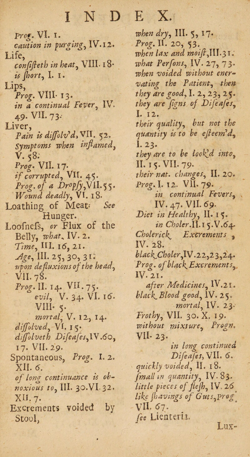 prog* VI. i. caution in purging, IV. 12. Life, confifieth in heat7 VIII. 18s is fljortj I. I. Lips, Prog. VIII- 13* in a continual Fever, IV. 49. VII. 73- Liver, Fain is diJfolv*d»Yfl\, 52. Symptoms when inflamed, V. 58: Pr^g* VII. I7» corrupted, VII. 45. Frog, of a DropfyfJiI.55. Wound deadly, VI. 18* Loathing of Meat? Hunger. Loofnefs, Flux of the Belly, ipW, IV. 2. rFtmeJ III. 16, 21. III. 25,30, 31; #pozz defluxions of the head, ' VII. 78. Pr^. II. 14. VII. 75. evilj V. 34* VI. i#. VIII- 5. mortal? V. 12, 14. diffolved, VI. 15° diffolveth DifeafesflY ,6q7 17. VII. 29. Spontaneous, Pr0g. 1.2. XII. 5. of lomr continuance is oh- _/ O noxious to7 hi. 30.v1.32. xu. 7. Excrements voided by Stool, dfry, III. 5, 17- Prog-. II. 20, 53. rvhat Perfons7 IV. 27, 73. ip/jeTZ voided without ener- vating the Patient, fitay I. 2, 23, 25. /gw 0/ DijeafeSy I. 12. fjbe/V quality 7 hut not the quantity is to he efleem'd^ I. 23. to be looked intv7 II. 1 5. VII. 79- their nat. changes, II. 20. Prflg. I. 12. Vli. 79. zVz continual Fevers? x IV. 47. VII. 69. DzVf ztz Healthy, II. 15. z# C/Wer.II.i 5.V.64. Cholerick Excrements * IV. 28. \ ' ’ blackjCholer, IV .22,23,24. Pr0g. ofhl^ckExcrements^ IV. 21. 4/rer Medicines, IV, 21* black^Bloodgood7 IV. 25. mortal, IV. 23° Frothy, VII. 30. X. 19. without mixture, Frodn. VIL 23. zVz continued Difeafes, VII. 6. quickly voided, II. 18. [mall in quantity, IV. 83. /z>r/e 0///ejfr, IV- 2^ like jhavings of Guts^prog VIL £>7* Lien tail. Lux-