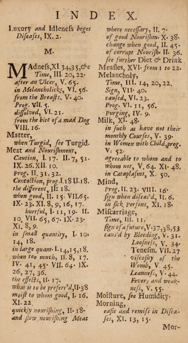 / INDEX. Luxury and Idlenefs beget Difeafes, IX. 2. M* MAdiicfSjXI. 34*3 5 ,&c Time, III. 20, 22* 4/ter an Dicer, V. 65. Melancholicks, VI. 56. /row t/?e Breafts, V* 40. Pro<?- vll. 5. diffolved, VI. 21. frowz ffc/ff 0/^ wW Dag- VIII. 16' Matter, Turgid, /ee Turgid. Meat Nourifhment, Caution, I. 17. n.7,s»- IX. 25. XII. 10. Prflf. II. 31,32. ConcoEHon, frog. 1.18 JI.18. the different^ Jl: 18. when good, II. 15. VII.55. IX- 23. XI. 8, 9, i5,17. hurtful, I* 11, 19. II. 10, VII. 55, 57. IX- 23- Xr. 8,9. yw^// quantity, I- I0» 14, 18. in Urge quant* 1*14,15,18. *00 mwc/?, II. 8, 17. IV. 41, 45. VII. 54. lX. 2(5, 27, 3(5. the effects, II- 17. what is to be preferred, 11-38 m0ift to whom good, I. 16, XI. 22. quickly nourishing, II* 18* Slow nouriffnng Meat where neceffary, II. 7- 0/ good Nourijhm• X* 38* change when good, II. 45. of corrupt Nourifh* II. 3(5. ^0 further Diet & Drink MeaOes, XVI- from 1 to 22. Melancholy, Time, III. 14, 20, 22. Sign, Vll- 40. caufed, Vk 23. Prog* VI. 11, 55. Purging, IV- 9. Milk, XL 48- in fuch as have not their monthly Courfes, V* 39* in Women with Child,prog* V: 52- agreeable to whom and to whom not, V. 64. Xl* 48* in Cataplafms, X. 50. Mind, Prog. II. 23. VIII- itf* fign when difeas'd, \\t 6, in fick, Perjons, Xl. 18* Mifcarriage, Time, III. 11. fign of * future Jf* 37,38,53 caus’d by Bleeding, V. 31. Loofnefs, v. 34. Tenefm. Vll.27 vifcojity of the Wornby V. 45. • Leannefs, V* 44. Fevers and weak- ncfs, V. 55. Moifture, /ee Humidity- Morning, 04/?? remifs in Difea¬ fes, Xi. 13, 15. Mor-