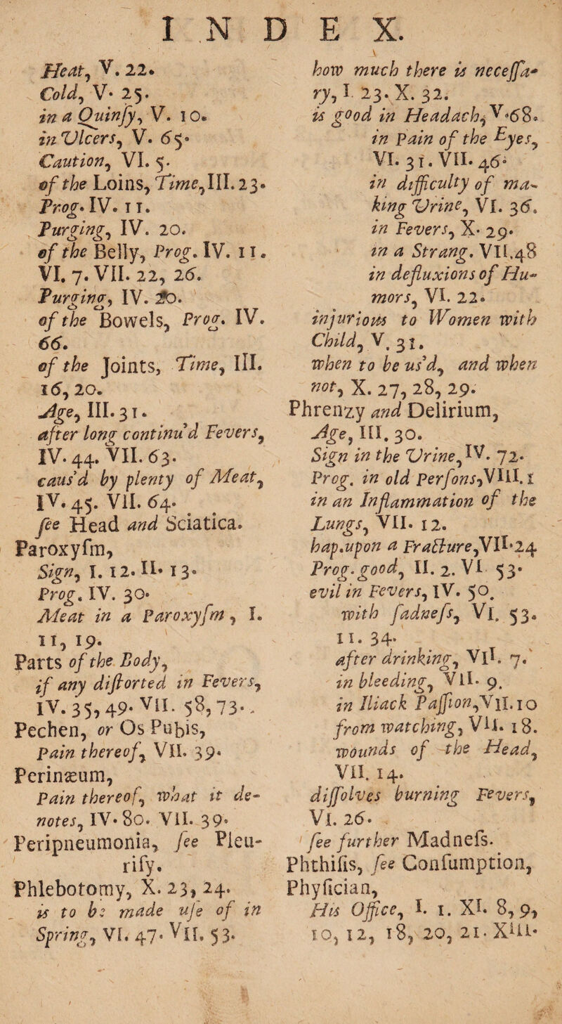 Meat, V. 22* Cold, V- 25. in a Quinfy,\f. 10* in Vleers, V. 65* Caution, VI. 5. ef the Loins, Time,III. 23. Frog. IV. 11. Purging, IV. 20. ef the Belly, Prog. IV. 11. VI. 7. VII. 22, 26. Furging^ IV. $D. 0/Bowels, IV. 66. ef the Joints, Time, III. 16, 20. jige. III. 3 T. after long continud Fevers, IV. 44. VII. 63. caus'd by plenty of Meat, IV. 45. VII. 64. fee Head and Sciatica. Paroxyfm, Sign, I. 12. IL 13. Prog. IV. 30* Ale at in a Paroxyfm, I. 11,19. Parts of the Body, if any difiorted in Fevers, IV.35,49- VII. 58,73-. Pechen, or Os Pubis, pain thereof, VII. 39* Perineum, Pain thereof, what it de¬ notes, IV. 80. VII. 39* Peripneumonia, Jee Pieu- rify. Phlebotomy, X. 23, 24. is to bz made uje of in Spring, VI, 47. Vj[. 53- how much there is necejfa* ry, I 23. X. 32. is good in HeadachjV*6%* in Pain of the Eyes, VI. 31. VII. 46* in difficulty 0f ma¬ king Vrine, Vi. 3d. in Fevers, X- 29. m a Strang. Vll.48 in defluxions of Hu¬ mors, VI. 22. injur lorn to Women with Child, V. 3 u when to be us'd, and when not, X. 27, 28, 29. Phrenzy and Delirium, Jge} m. 30. Sign in the Vrine, IV. 72. Prog, in old perfonsjVlil.! in an Inflammation °f the Lungs, VII. 12. hap.upon a Frallure,VII*24 Frog.good, II. 2. VI 53. evil in Fevers, IV. 5°. with fadnefs, Vi. 53. 11. 34- _ , p after drinking, Vll. 7. in bleeding, Vll. 9. in Iliack PajfionjV 1I.10 from watching, VU. 18. wounds of ~the Head, VII. 14. diffiolves burning Fevers, VI. 26* 1 fee further Madneis. Phthifis, fee Confumption, Phyfician, His Office, I. 1. XL 8,9, io, 12, 18, 20, 2i. XUl*