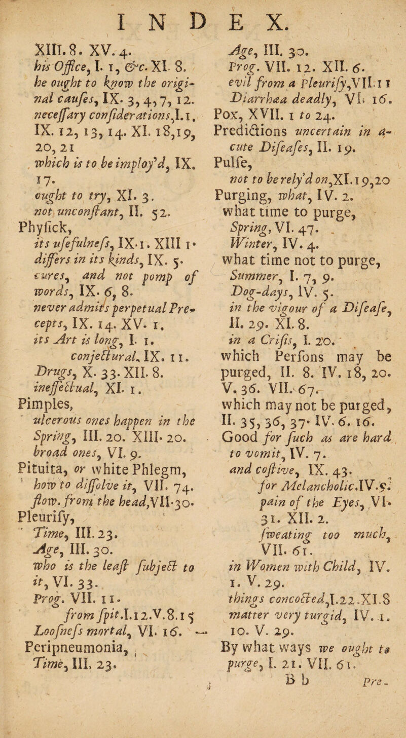 XIII. 8. xv. 4. his Office, I. 1, &c.W 8. he ought to know the origin nal caufes, IX- 3, 4,7, 12. neceffary confederations^. 1, IX. 12, 13, 14. XL 18,19, 20, 21 which is to be imploy'd, IX* 17 * ought to try, XL 3. not unconfeant, II. 52. Phyfick, its ufefulnefs, IX* I. XIII I • differs in its kinds,IX. 5- CUreS, 770* J70?72j> cf words, IX. <5, 8. never ad.mitfs perpetual Pre* cepts, IX. 14. XV- 1, its Art is long, I. 1, conjeCiuraL IX. II. Drugs, X-33-XII. 8. ineffectual, XL 1. Pimples, ulcerous ones happen in the Spring, III. 20. XIII- 20. broad ones, V I. 9. Pituita, er white Phlegm, &07P diffolve it, VII- 74. flow* from the head,VlX$o- Pleurify, Time, III, 23. Age, III. 30. who is the leafi fubjeft to ir,VL 33. Proo\ VII. 11. o from fpit.L12.V.S.i ^ Loofnefs mortal, VI, 16. — Peripneumonia, III, 23. Age, III, 30. Pr^. VII. 12. XII. 6- evil from a pleurify,VIII 1 Diarrhaa deadly, VL 16. Pox, XVII. I ^24. Predictions uncertain in a- cute Difeafes, II. 19. Pulfe, not to be rely d on,XI. 19,20 Purging, n?W, IV. 2. what time to purge. Spring, VL 47. Winter, IV. 4. what time not to purge. Summer, I. 7, 9. Dog-days, iV. 5. zVz vigour of a Difeafe, II. 29. XI. 8. in a Crifis, I. 2'0. which Perfons may be purged, II. 8. IV. 18, 20. V. 36. VII. 67. which may not be purged, II. 35, 36, 37* IV. 6. 16. Good for fuch as are hard to vomit, IV. 7. and coflive, IX. 43. for Melancholic.XV.£. pain of the Eyes, VI* 31. XII. 2. fweating too much, VII 61. in Women with Child, IV. 1. V. 29. things concoCted, 1,22.XI.8 matter very turgid, IV. 1. io. V. 29. By what ways we ought to purgy, L 21. VIL 6\. B b pre-