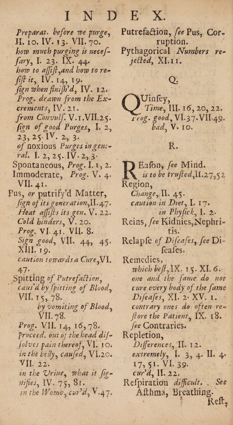 Freparat. before we purge, II. io. IV. 13. VII. 70. how much purging is necef- fary, I. 23. IX. 44. how to ajjifl,and how to re~ fiftity IV. 14, 19. fign when flniflpd, IV. 12. Frog. drawn from the Ex- crements, IV. 21. from Convidf V.X.VIL25. fign of good Purges, I. 2, 23,25. IV. 2, 3. 0/ noxious Purges in gem** rat* I. 2, 25. IV. 2, 3* Spontaneous, Prog. 1.1, 2. Immoderate, iVzyp V. 4. VII. 41. Pus, or putrify’d Matter, fign of it sgeneration,!!. 47. ajjijls its gen. V. 22. Cold hinders, V. 20. iVflf. Yl. 41. VII. 8. &/» VIE. 44, 45. XIII. 19. caution towards a CurefJ I. 47. t Spitting of Putrefaction, caus'd by Ipitting of Blood, VII. 15, 78. by vomiting of Blood, VII. 78. Prog. VII. 14, 16,78. proceed, out oj the head dij~ jolves pain thereof, VI. io* belly, caufed, VI.20. VII. 12, A ffe Urine, what it fio~ nifies, IV. 73, 81. rtf the Womb,- cuCd, V.^y, Putrefa&ion, /<?e Pus, Cor¬ ruption. Pythagorical Numbers re- jetted, XI. 11. a QUinfey, 77we, III. 16,20, 22. i'Vtff. VI.37.VIL49. V. xo. R. REafbn, Mind. is to be trufted,U.27,52 Region, Change, II. 45. caution in Diet, I. x 7. z# Phyfick, I. 2* Reins,Kidnies,Nephri¬ tis. Relap fe of Difeafes, fee Di¬ feafes. Remedies, which beftAX, 15. XI. 6. tftfe tfzr/ the fame do not cure every body of the fame Difeafes, XI 2* XV. 1. contrary ones do often re•* (tore the Patient, IX. x8* /ee Contraries. Repletion, Differences, II. 12. extremely, I. 3, 4. II. 4® 17, 51. VI. 39- cw’d, II. 22. Refpiration difficult. . Althma, Breathing. | Reft,