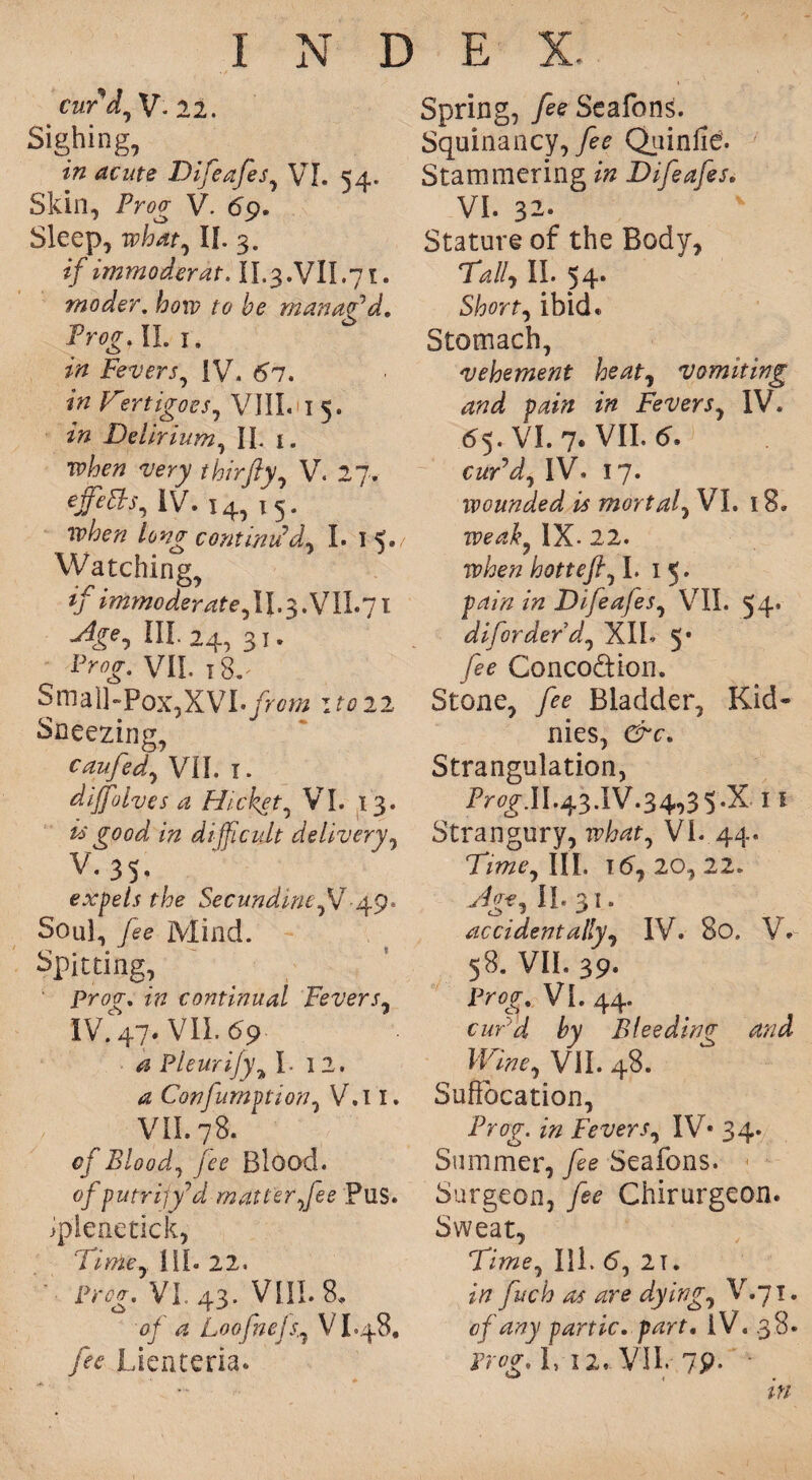 cur d, V- 22. Sighing, in acute Difeafes, VI. 54. Skin, Proa V. <59. Sleep, what, II. 3. jjf immoderate II.3.VII.71. moder. how to be manag'd. Prog. II. 1. Fevers, IV. 67. Fiertigoes, VIII. 15. Delirium, II. 1. thirjiy, Vr. 27. ejfeEhs, IV. 14, 15. long continued- I. i<* Watching, if immoderate, u-3.vn.7t HI. 24, 3 T . Pwff-. VII. 18.- Small-Pox,XVI. from it022 Sneezing, caufed, VII. 1. dijfolves a Hicket, VI. 13. fc>‘ good in difficult delivery, v * 3 5 • expels the Secundine,V49. Soul, Mind. Spitting, Projr. continual Fevers, IV. 47. VII. 69 ^ Pleurijy\ L 12. ^ Confumption, V.i 1. VII. 78. cf Blood, fee Blood. 0/ putrijf'd matter fee Pus. ipieaetick, Time, III. 22. ■ p*w. VI.. 43. VIII. 8, 0/ 4 Loo fuels., V L48. fee Lienteria. Spring, Seafons. Squinancy, Quinfie. Stammering Difeafes, VI. 32; Stature of the Body, Tk//, II. 54. Short, ibid. Stomach, vehement heat, vomiting and pain in Fevers, IV. 65. VI. 7. VII. cuPd, IV. 17. wounded is mortal, VI. 18. IX- 22. hotteft, I. 1 5. pd/Vz zVz Difeafes, VII. 54. diforderd, XIL 5* _/** Concodion. Stone, Bladder, Kid* nies, e^r. Strangulation, II.43.IV.34,3 5-X 11 Strangury, irto, VI. 44. Time, III. 16, 20, 22. ^*,11.31. accidentally, IV. 80. V 58. VIL 39. VI. 44. by Bleeding and Wane, VIL 48. Suffocation, iV<?g. zkz Fevers, IV* 34. Summer, _/ee Seafons. Surgeon, y^ Chirurgeon. Sweat, Time, III. <5, 21. 2/7 fuch as are dyings V.71. of any partic. part. iV. 38. L 12, VII. 79. in