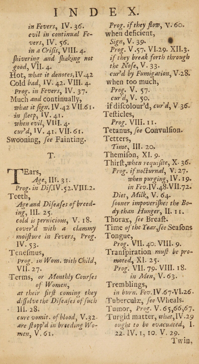 in Fevers, IV. 3<r. evil in continual Fe- vers, IV. 56'. in a Crijis, VIII. 4. [hivering and [baking not good, VII. 4. Hot, rpiWf it denoteSylV.^.2 Cold bad, IV. 42. VIII. 4. Pro^. Fevers, IV. 37. Much W continually, ipW itfign. IV.42 VlLd 1 • i# fleep, IV. 41. Tpjbe# ew7, VIII. 4- cur’d, IV. 41. VII. 61. Swooning, fee Fainting. r v T. rpEars, 1 Age, III. %i. Prog-in D//IIV.52.VIII.2. Teeth, Age and Difeafes of breed¬ ing, III. 25. eo/<7 # pernicious, V. 18. cover’d with a clammy , - moifture in Fevers, Prog. IV. 53. Tenefmus, Prof. /'» JPowz. Child, VII. 27. Terms, or Monthly Ccurfes of Women, rff rfceir jzr// coming they difjolve the Difeafes of fetch * HI. 28® cure vomit, of blood, V.32- ^ro flopp’d in breeding W0- men, V, i. Prog, if they flow, Y. 6g» when deficient, £/>», V. 39. • Prog. V.57» VI.29. XII.3. zPej &re^£ /orf^ through the Nofe,V. 33. «?z*rV by Fumigation, V*28« when too much, Prog-. V. 57. curd,V. 50. if difcolour’d, c&rV, V.3& Tefticles, Pro^. VIII. 11. Tetanus, fee Convulfion. Tetters, 'time. III. 20. Themifon, XL 9. Thirft,TP^tf requifite, X* 3^ Prog-, z/noBurnal, V. 27. purging, IV. 1 p0 Fez/,IV.48* VII.72.. D/et, Milk, V. 64. fooner impoverijhes the Bo¬ dy than Hunger, II, 11 „ Thorax, /<?<? Brealh Time 0/Tear,fee Sealbns Tongue, Pro^. VII. 40. VIII. 9. Transpiration pro¬ moted, XL 25. Proo-. VII. 79. VIII. 18. /« Men, V. 63. Tremblings, pir/z. Few. lV.67.VL2d- Tuberculx, /eo Wheals. Tumor, Prog. V. 6 5,66,67. Turgid matter, what,IV.29 ought to be evacuated, I. 22. IV. I, 10, V, 29. I win. I