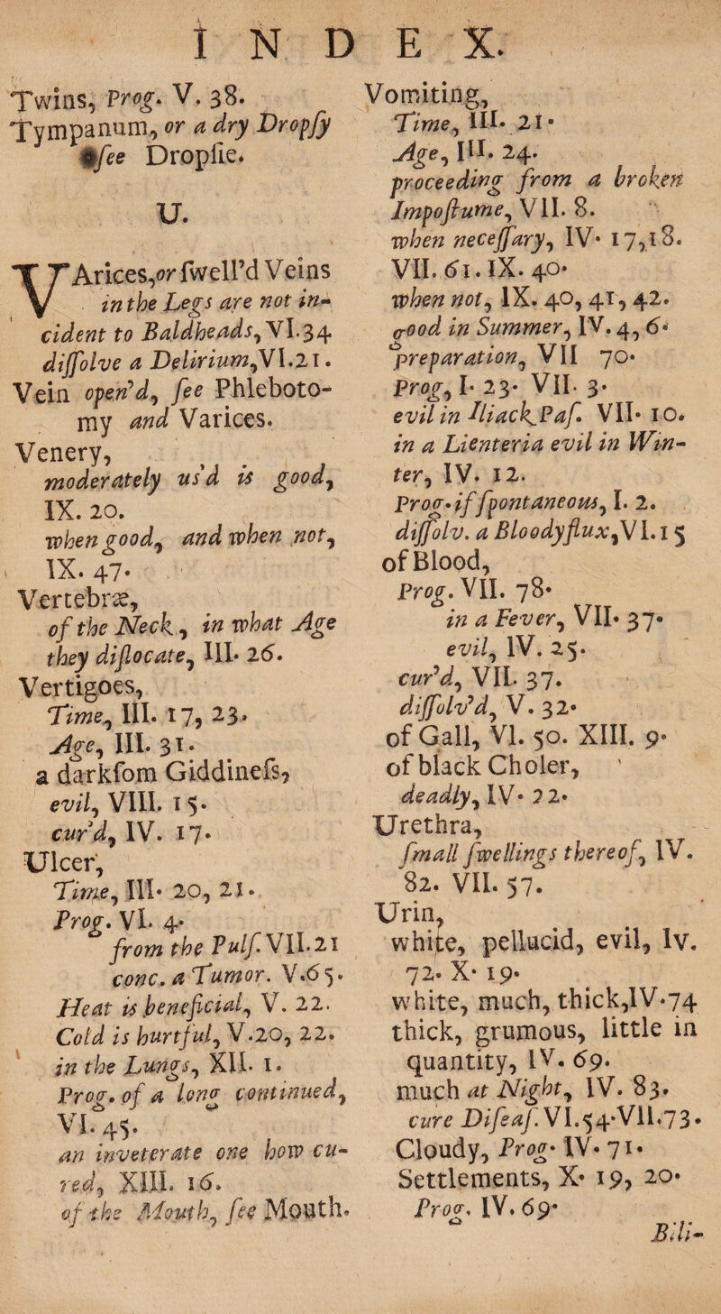 Twins, Prog. V. 38. Tympanum, or a dry Dropfy %fee Dropile. U. VArices/r fwell’d Veins in the Legs are not in** cident to Baldheads,\\.^/\. dijfolve a Delirium,V\.2X. Vein open'd.^ fee Phleboto¬ my and Varices. Venery, moderately usd is good, IX. 20. when good7 and when not, IX. 47- Vertebrae, of the Neck, in what Age they difocate, III* 2d. Vertigoes, Time, III. 17, 23. Age, III. 31. a darkfom Giddinefs? evif VIII. 15. cur d, IV. 17* Ulcer, Time, III* 20, 21 * jProg, VL 4* from the Tulf\ II. 21 cone. a Tumor. V*d 5 • Heat is .beneficial, V. 22. Cold is hurtfufV.20, 22. in the Lungs, XU* 1. Proa, of a Iona continued, <Z> J <«* inveterate one how cu¬ red, XIII* id. of the Mouthy fie Mouth. Vomiting, Time) III* 21 • Age, III* 24. proceeding from a broken Impoflume, VII. 8. when neceffary, IV* 17,18. VII. di. IX. 40* #0f, IX. 40, 41,42. aood in Summer, IV. 4^ d« preparation, VII 70. Prog-, I* 23* VII- 3* evil in Tiack^Pafi VII* 10. in a Lienteria evil in Win¬ ter, IV. 12. Pro a* if fpontaneous, I. 2. dijfolv, a Bloody flux,V 1.15 of Blood, Prog. VII. 78* in a Fever, VII. 37* evil, IV. 25. cur’d, VIL 37. dijfolv’d, V. 32* of Gall, VI. 50. XIII. p* of black Choler, deadly, IV* 2 2* Urethra, fmall fwellings thereof, IV. 82. VII. 37. Urin, white, pellucid, evil, lv. 72* X* 19- white, much, thick,1V*74 thick, grumous, little in quantity, IV. d9. much at Night, IV. 83. cure Difeaj. VI.54*Vll.73# Cloudy, Frog' IV* 71- Settlements, X* 19> 2°* Proa. IV, 69* ° Bill-