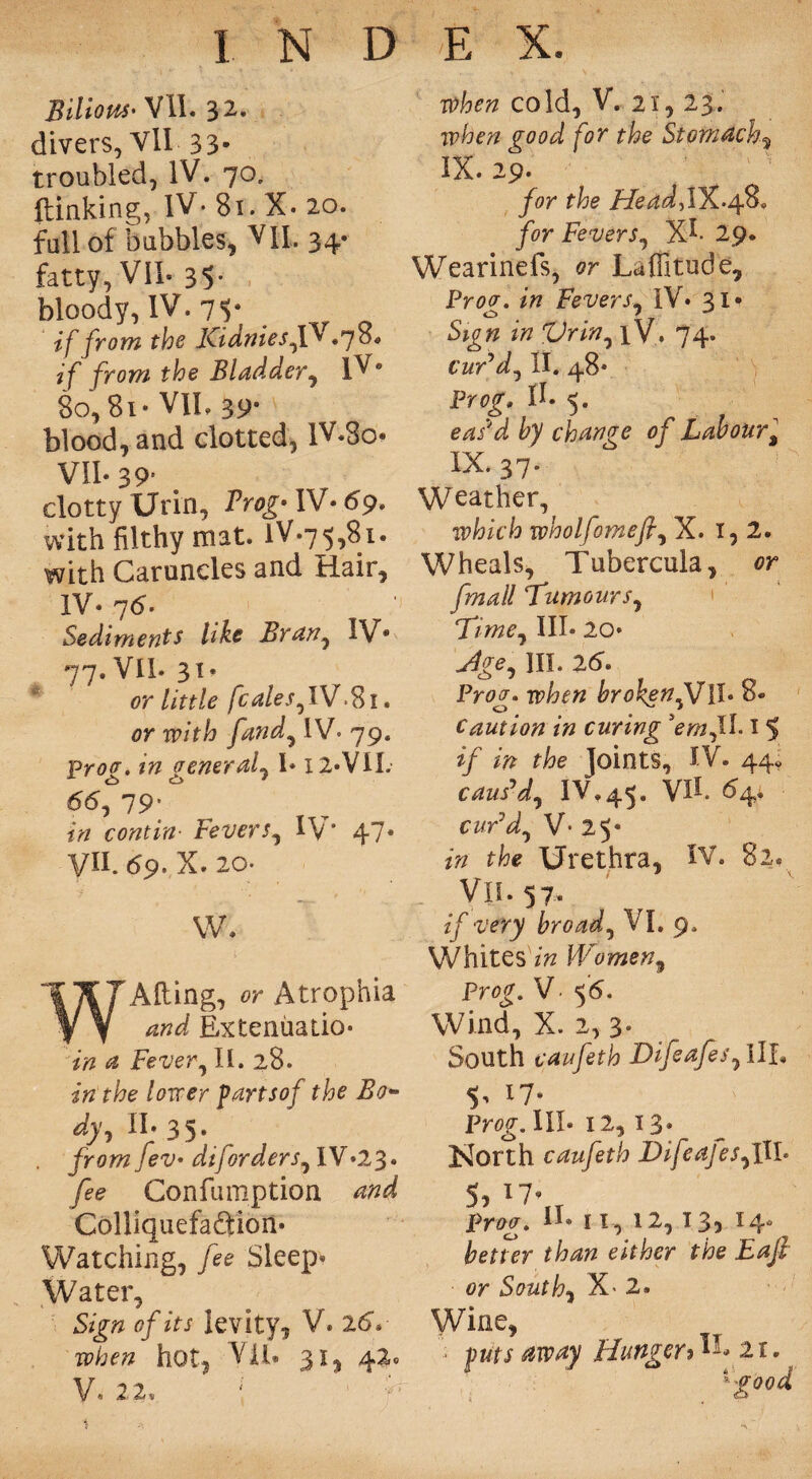 Bilious- VII. 32. divers, VII 33- troubled, IV. 70, ftinking, IV- 81. X. 20. full of bubbles, VII. 34* fatty, VII. 35- bloody, IV. 71* if from the KidniesfD .70* if from the Bladder, lV* 80, 8i*VII, 39« blood, and clotted, lv*3o* VII* 39s clotty Urin, Prog- IV* 69, with filthy mat. lV.75,81. with Caruncles and Hair, IV* 7<5. Sediments like Bran, IV® 77. VII. 31* or little fcales,IV.81. or with [and, IV- 79. Prov. in general, I* I2«VIL *5<S, 79; *7/ contin• levers, IV' 47® VII. 69. X. 20- w. WAiling, or Atrophia Extenuatio- <2 Fever, 11. 28. /oim* partsof the Bo~ dy, II* 35. . from fev* diforders, IV.23. Confumption Colliquefadion. Watching, fee Sleep* Water, Sign of its levity, V. 26V hot, V11. 31, 42, V, 22, ; 1 f when cold, V. 21, 23. jp/aevz for the Stomachy IX. 29. for the HeadfWL-Af&* for Fevers, Xh 29. Wearinefs, or Laflitude, Proor. in Fevers, IV. 31* Sign in Vrin, xV. 74. cur’d, II. 48* Prog*. II* 5. eas'd by change of Labour$ IX. 37. Weather, which wholfomef, X. 1,2. Wheals, Tubercula, or f mall ‘Tumours, Time, III* 20* .Xfge, HI. 26. Fr^. &ro^etf,VH. &• Caution in curing ’em,II. 15 s^/ t&e Joints, IV. 44- caus’d, IV.45. VII. ^4; curd, V- 25* Urethra, IV. 82, Vis. 57. if very broad, VI. 9. Whites t Women, Prog. V • 56. Wind, X. 2, 3. South caufeth Difeafes, III. In 17“ Prog. III. 12,13- North caufeth Difeafes,III* 5j i7® T prog. II® 11, 12,13, 14® better than either the Eafl or South, X< 2. Wine, • puts away Hunger% Ik 21. 'good