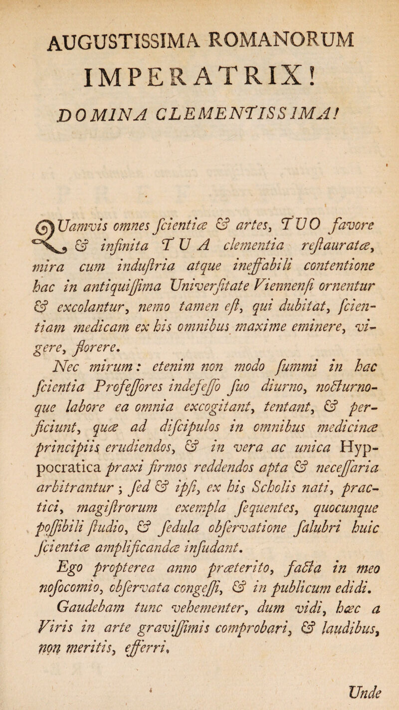 AUGUSTISSIMA. ROMANORUM IMPERATRIX! DOMINA CLEMENTISSIMA! (*)% Uamvis omnes fidentia & artes, TUO favore 'X, G? infinita TUA clementia refiaurata, mira cum indufiria atque ineffabili contentione hac in antiqui fima Univerfitate Viennenf ornentur G? excolantur, tamen eff qui dubitat, [den¬ tiam medicam ex his omnibus maxime eminere, florere. iVk* mirum: etenim non modo fummi in hac fcie?2tia Profeffores indiefeffio fio diurno, no diurno- que labore ea omnia excogitant, tentant^ & per¬ ficiunt , ^ difcipulos in omnibus medicinae principiis erudiendos, G? //2 wnz ac unica Hyp- pocratica praxi firmos reddendos apta & necefifaria arbitrantur ; y^7 G? ipfi\ ex his Scholis nati, prae- magifirorum exempla fequentes, quocunque pofibili ftudio, G? fedula obfervatione fdlubri huic fcientice amplificanda infindant. Ego propterea anno praeterito, fadla in meo nofocomio, obfervata congeffi, G? /22 publicum edidi. Gaudebam tunc vehementer, vidi9 hac a Viris in arte graviffimis comprobari, & laudibus, non meritis, efferri, Unde