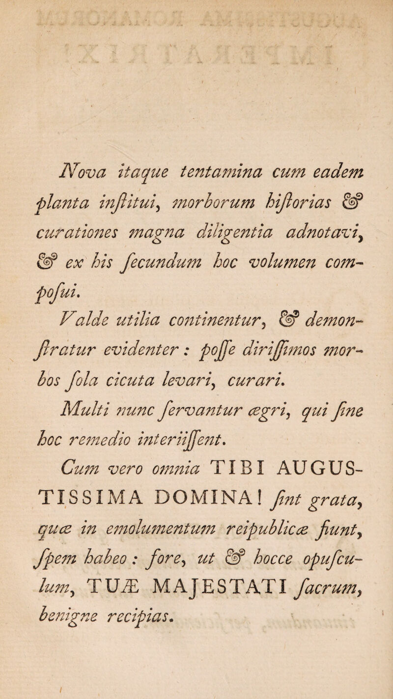 Nova itaque tentamina cum eadem planta inflitui, morborum hijlorias & curationes magna diligentia adnotaviy ex his fecundum hoc volumen com- pofui. Valde utilia co7itinentur, demon- Jlratur evidenter: pojje dirijjimos mor¬ bos fola cicuta levari, curari. Multi nunc fervantur cegri, qui fne hoc remedio interiijfent. Cum vero omnia TIBI AUGUS¬ TISSIMA DOMINA! fnt grata, quce in emolumentum reipubliccz fiunt, fpem habeo : fore, ^ <%? hocce opufcu- lum, TUiE MAJESTATI facrum, benigne recipias. I