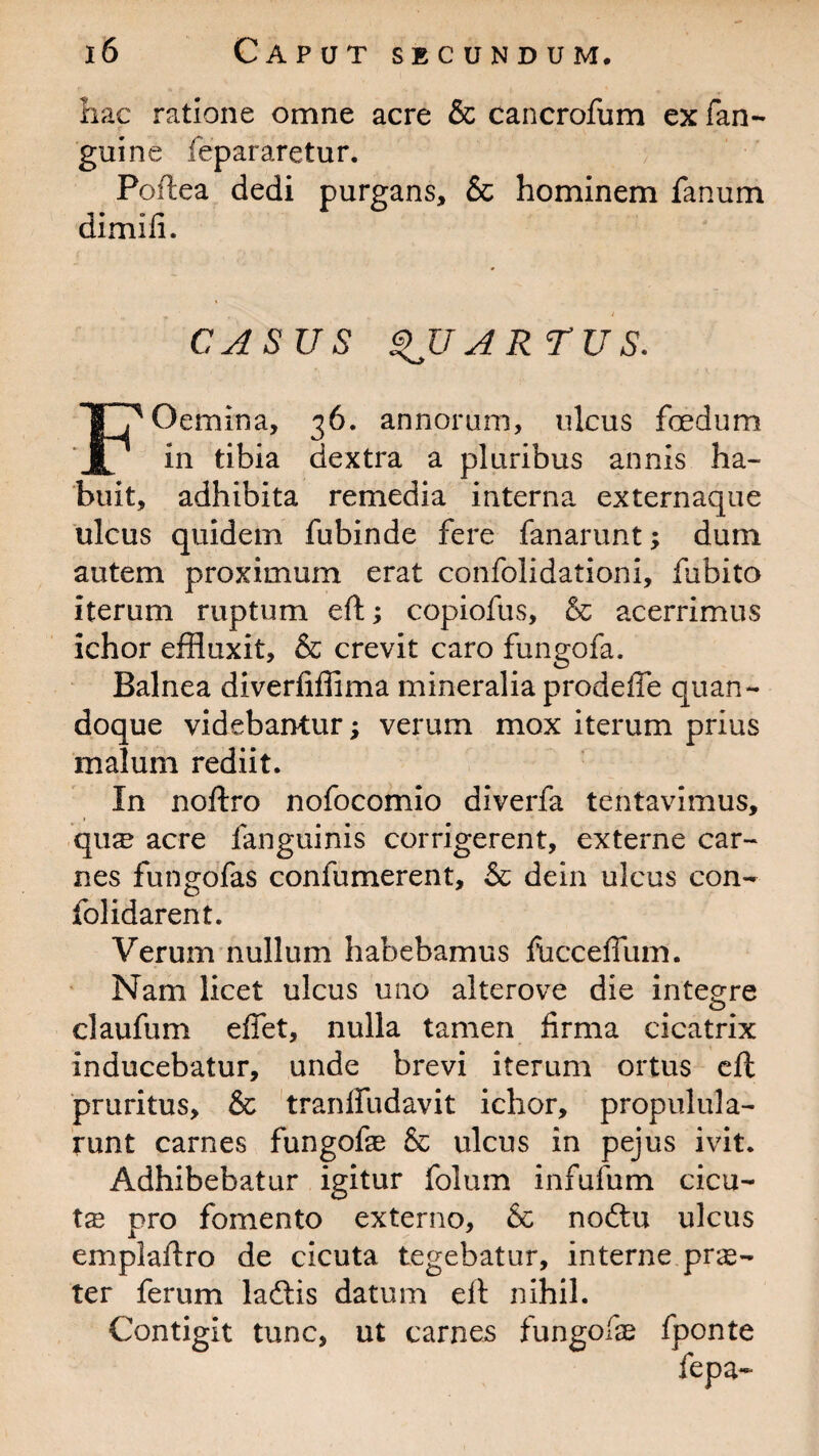 hac ratione omne acre & cancrofum ex fan- guine fepararetur. Poftea dedi purgans, & hominem fanum dimili. CASUS QUARTUS. Oemina, 36. annorum, ulcus foedum JL in tibia dextra a pluribus annis ha¬ buit, adhibita remedia interna externaque ulcus quidem fubinde fere fanarunt; dum autem proximum erat confolidationi, fubito iterum ruptum eft; copiofus, & acerrimus ichor effluxit, & crevit caro fungofa. Balnea diverfiffima mineralia prodefte quan¬ doque videbantur; verum mox iterum prius malum rediit. In noftro nofocomio diverfa tentavimus, qu^ acre fanguinis corrigerent, externe car¬ nes fungofas confumerent, & dein ulcus con- folidarent. Verum nullum habebamus fucceffum. Nam licet ulcus uno alterove die integre claufum effet, nulla tamen firma cicatrix inducebatur, unde brevi iterum ortus eft pruritus, & tranlfudavit ichor, propulula- runt carnes fungofae & ulcus in pejus ivit. Adhibebatur igitur folum infufum cicu- tx pro fomento externo, & noftu ulcus emplaftro de cicuta tegebatur, interne prae¬ ter ferum laftis datum eft nihil. Contigit tunc, ut carnes fungofas fponte