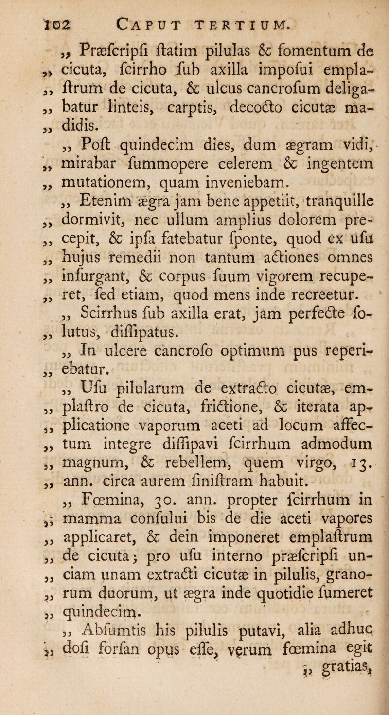 3, Praefcripli ftatim pilulas & fomentum de 3, cicuta, fcirrho fub axilla impofui empla- 3, ftrum de cicuta, & ulcus cancrofum deliga- 3, batur linteis, carptis, decodo cicutas ma- 3, didis. „ Poft quindecim dies, dum aegram vidi, „ mirabar fummopere celerem & ingentem „ mutationem, quam inveniebam. ,, Etenim aegra jam bene appetiit, tranquille 3, dormivit, nec ullum amplius dolorem pre- 3, cepit, & ipfa fatebatur fponte, quod ex ufu „ hujus remedii non tantum adiones omnes 3, infurgant, & corpus fuum vigorem recupe- ,, ret, fed etiam, quod mens inde recreetur. ,, Scirrhus fub axilla erat, jam perfede fo~ 3, lutus, diflipatus. „ In ulcere cancrofo optimum pus reperi- „ ebatur. „ Ufu pilularum de extrado cicutae, em- 3, plafiro de cicuta, fridione, & iterata ap- 3, plicatione vaporum aceti ad locum affec- „ tum integre diffipavi fcirrhum admodum 3, magnum, & rebellem, quem virgo, 13. „ ann. circa aurem finiftram habuit. „ Fcemina, 30. ann. propter fcirrhum in ,, mamma confului bis de die aceti vapores 3, applicaret, & dein imponeret emplaftrum 3, de cicuta^ pro ufu interno praefcripli un- 3, ciam unam extradi cicutae in pilulis, grano- 3, rum duorum, ut aegra inde quotidie fumeret 3, quindecim. ,, Abfumtis his pilulis putavi, alia adhuc doli forfan opus elTc, verum foemina egit ' ^. p gratias.