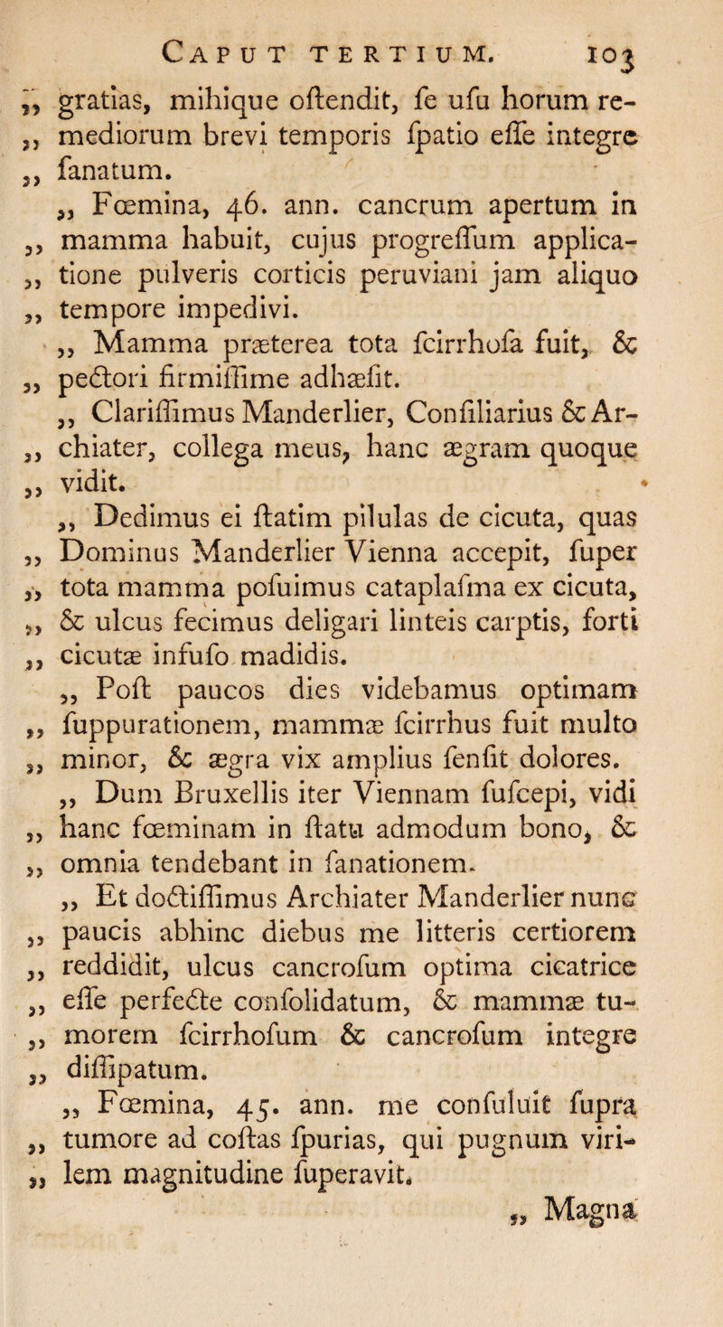 „ gratias, mihique offendit, fe ufa horum re- ,, mediorum brevi temporis ipatio effe integre 3, fanatum. 3, Foemina, 46. ann. cancrum apertum in 3, mamma habuit, cujus progreffum applica- 3, tione pulveris corticis peruviani jam aliquo 5, tempore impedivi. 3, Mamma praeterea tota fcirrhofa fuit, & 5, pedtori firmiffime adhaefft. 3, Clariffimus Manderlier, Conffliarius & Ar- ,, chiater, collega meus* hanc aegram quoque 3, vidit. ,, Dedimus ei ftatim pilulas de cicuta, quas 3, Dominus Manderlier Vienna accepit, fuper ,3 tota mamma pofuimus cataplafma ex cicuta, 3, & ulcus fecimus deligari linteis carptis, forti ,, cicutae infufo madidis. 3, Poft paucos dies videbamus optimam „ fuppurationem, mammae fcirrhus fuit multo 3, minor, &c aegra vix amplius fenfit dolores. ,, Dum Eruxellis iter Viennam fufeepi, vidi „ hanc fceminam in flatu admodum bono* & ,, omnia tendebant in fanationem. ,, Et dodtiffimus Archiater Manderlier nunc 3, paucis abhinc diebus me litteris certiorem ,, reddidit, ulcus cancrofum optima cicatrice 3, effe perfedte confolidatum, & mammae tu- ,, morem fcirrhofum & cancrofum integre „ diffipatum. ,3 Fcemina, 45. ann. me confuluit fupra ,, tumore ad coftas fpurias, qui pugnum viri- „ lem magnitudine fuperavit* „ Magna