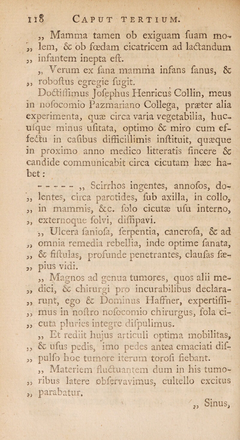 35 Mamma tamen ob exiguam fuam mo- „ lem, & ob foedam cicatricem ad ladtandum „ infantem inepta eft. 3, Verum ex fana mamma infans fanus, & ,, roboftus egregie fugit. Dodtiffimus Jofephus Henricus Collin, meus m nofocomio Pazmariano Collega, praeter alia experimenta, qux circa varia vegetabilia, huc- ufque minus ufitata, optimo & miro cum ef¬ fectu in cafibus difficillimis inftltuit, quaque in proximo anno medico litteratis fincere & candide communicabit circa cicutam haec ha¬ bet : 3, Scirrhos ingentes, annofos, do- ,3 lentes, circa parotides, fub axilla, in collo, ,, in mammis, &c. folo cicuta ufu interno, 3, externoque folvi, diffipavi. 3, Ulcera faniofa, ferpentia, cancrofa, & ad „ ornnia remedia rebellia, inde optime fanata, ,, & filiolas, profunde penetrantes, claufas fe- 3, pius vidi. ,, Magnos ad genua tumores, quos alii me- 3, dici, & chirurgi pro incurabilibus declara- 3, runt, ego & Dominos Haffner, expertiffi- „ mus in noftro nofocomio chirurgus, fola ci- 3, cuta pluries integre, difpulimus. ,, Et rediit hujus articuli optima mobilitas, 3 3 & ufus pedis, imo pedes antea emaciati dif- ,3 pulfo hoc tumore iterum torofi fiebant. ,, Materiem fluduantem dum in his tumo- 3, ribus latere obfervavimus, cultello excitus „ parabatur. ,, Sinus,