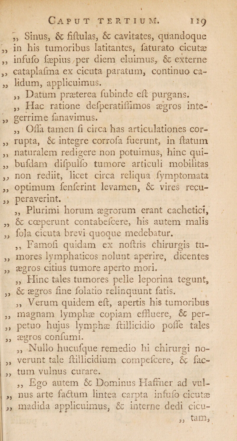 k Caput tertium, i i 9 ,, Sinus, & fiftulas, & cavitates, quandoque ,, in his tumoribus latitantes, faturato cicutae ,, infufo fepius/per diem eluimus,, & exterae ,, cataplafma ex cicuta paratum, continuo ca~ ,, lidum, applicuimus. ,, Datum praeterea fubinde efl purgans. ,, Hac ratione defperatiffimos aegros inte- ’ ,, gerrime fanavimus. ,, Offla tamen fi circa has articulationes cor- „ rupta, & integre corrofa fuerunt, in flatum ,, naturalem redigere non potuimus, hinc qui- ,, bufdam difpulfo tumore articuli mobilitas ,, non rediit, licet circa reliqua fymptomata „ optimum fenferint levamen, & vires recu- ,, peraverint. • ,, Plurimi horum agrorum erant cachetici, „ coeperunt contabefcere, his autem malis „ fola cicuta brevi quoque medebatur. ,, Famoii quidam ex noflris chirurgis tu- ,, mores lymphaticos nolunt aperire, dicentes 3, aegros citius tumore aperto mori. ,, Hinc tales tumores pelle leporina tegunt, ,, & aegros fine folatio relinquunt fatis. ,, Verum quidem efr, apertis his tumoribus ,, magnam lymphas copiam effluere, & per- ,, petuo hujus lymphae ftillicidio poffe tales ,, sgros confumi. ,, Nullo hucufque remedio hi chirurgi no- 3, verunt tale ftillicidium compefcere, & fac- ,, tum vulnus curare. ,, Ego autem & Dominus Raffner ad vul- „ nus arte fadtum lintea carpta infufo cicutae | „ madida applicuimus, & interne dedi cicu¬ tam. 23