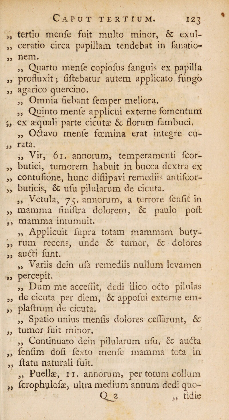 3, tertio menfe fuit multo minor, & exul- „ ceratio circa papillam tendebat in fanatio- „ nem. ,, Quarto menfe copiofus fanguis ex papilla 3, profluxit 5 fiftebatur autem applicato fungo 3, agarico quercino. „ Omnia fiebant femper meliora. 3, Quinto menfe applicui externe fomentum 9,, ex squali parte cicutae & florum fambuci. 3, Odtavo menfe fcemina erat integre cu- 3, rata. ,, Vir, 61. annorum, temperamenti fcor- 3, butici, tumorem habuit in bucca dextra ex 33 contufione, hunc difiipavi remediis antifcor- 3, buticis, & ufu pilularum de cicuta. 3, Vetula, 75. annorum, a terrore fenfit in 3, mamma finiftra dolorem, & paulo poft ,, mamma intumuit. 3, Applicuit fupra totam mammam buty- 33 rum recens, unde & tumor, & dolores ,3 aucti funt. „ Variis dein ufa remediis nullum levamen 3, percepit. 3, Dum me acceffit, dedi ilico odo pilulas 33 de cicuta per diem, & appofui externe em- 3, plaftrum de cicuta. ,, Spatio unius menfis dolores ceflarunt, & 3, tumor fuit minor. 3, Continuato dein pilularum ufu, & audta „ fenfim dofi fexto menfe mamma tota in 3, ftatu naturali fuit. ,, Puelis, 11. annorum, per totum collum 33 fcrophulofs, ultra medium annum dedi quo- Qj2 „ tidie