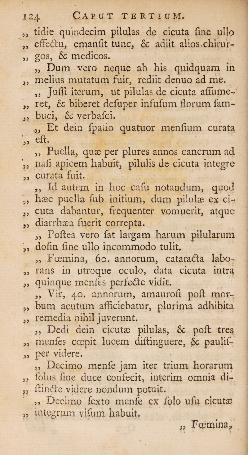 tidie quindecim pilulas de cicuta line ullo 3, effectu, emanfit tunc, & adiit alios,chirur- „ gos, & medicos. 3, Dum vero neque ab his quidquam in ,, melius mutatum fuit, rediit denuo ad me. ,, Jufli iterum, ut pilulas de cicuta a fili me- ,, ret, & biberet defuper infufum fiorum fam- „ buci, & verbafci. Et dein fpado qua tuor menfium curata V» eft- ,, Puella, quae per plures annos cancrum ad nafi apicem habuit, pilulis de cicuta integre „ curata fuit. ,, Id autem in hoc cafu notandum, quod 3, haec puella fub initium, dum pilulae ex ci- 3, cuta dabantur, frequenter vomuerit, atque ,, diarrhaea fuerit correpta. ,, Poftea vero fat largam harum pilularum 2, dofin fine ullo incommodo tulit. 3, Fcemina, 6o. annorum, cataradta labo- 3, rans in utroque oculo, data cicuta intra 5, quinque menfes perfedte vidit. ,, Vir, 40. annorum, amaurofi poft mor- 3, bum acutum afficiebatur, plurima adhibita 3, remedia nihil juverunt. 3, Dedi dein cicutae pilulas, & poft tres „ menfes coepit lucem diftinguere, & paulif- 3, per videre. 2, Decimo menfe jam iter trium horarum „ folus line duce confecit, interin* omnia di- 35 ftinfte videre nondum potuit. ,, Decimo fexto menfe ex folo ufq. cicutas 3, integrum vifum habuit. ,j Foernina» ■ . *