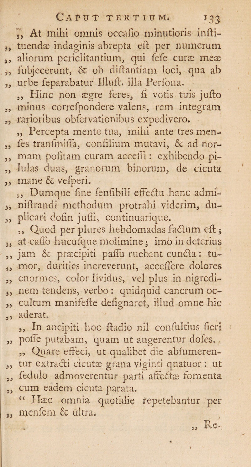 3, At mihi omnis occano minutioris infti- 5, tuendas indaginis abrepta eft per numerum s, aliorum periclitantium, qui fefe curae meae fubjecerunt, & ob diftantiam loci, qua ab urbe feparabatur Illuft. illa Perfona. ,, Hinc non aegre feres, fi votis tuis jufto „ minus correfpondere valens, rem integram j, rarioribus obfervationibus expedivero. „ Percepta mente tua, mihi ante tres men- „ fes tranfmifTa, confilium mutavi, & ad nor- 3, mam politam curam acceffi : exhibendo pi- ,, lulas duas, granorum binorum, de cicuta 3, mane & vefperi. ,, Dumque fine fenfibili effedtu hanc admi- 3, niftrandi methodum protrahi viderim, du- 3, plicari dofin jufii, continuarique. ,, Quod per plures hebdomadas fadtum eft; 3, at caffo hucufque molimine; imo in deterius 3, jam & prascipiti pallii ruebant cundta: tu- 33 mor, durities increverunt, acceffere dolores 33 enormes, color lividus, vel plus in nigredi- 3, nem tendens, verbo : quidquid cancrum oc- ,, cultum manifefte defignaret, illud omne hic 3, aderat. ,, In ancipiti hoc ftaclio nil confultius fieri „ poffe putabam, quam ut augerentur dofes. 33 Quare effeci, ut qualibet die abfumeren- 3, tur extradti cicutae grana viginti quatuor: ut „ fedulo admoverentur parti affedfcae fomenta 53 cum eadem cicuta parata. cc Haec omnia quotidie repetebantur per 9) menfem & ultra. « Rei