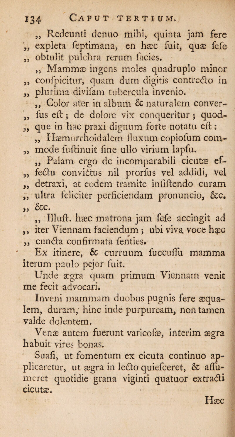 Redeunti denuo mihi, quinta jam fere expleta feptimana, en haec fuit, quae fefe „ obtulit pulchra rerum facies. ,, Mammae ingens moles quadruplo minor 3, confpicitur, quam dum digitis contredlo in 3, plurima divifam tubercula invenio. 3, Color ater in album & naturalem conver- ,3 fus eft; de dolore vix conqueritur ; quod- „ que in hac praxi dignum forte notatu eft : 33 Haemorrhoidalem fluxum copiofum com- 33 mode fuftinuit fine ullo virium lapfu. ,3 Palam ergo de incomparabili cicutae ef- 33 fedhi convidais nil prorfus vel addidi, vei 33 detraxi, at eodem tramite infiftendo curam 3, ultra feliciter perficiendam pronuncio, &c. , 3 6tc. ,, Illuft. haec matrona jam fefe accingit ad 3, iter Viennam faciendum ; ubi viva voce h^c & 33 cundla confirmata fenties. Ex itinere, & curruum fucCufiu mamma iterum paulo pejor fuit. Unde aegra quam primum Viennam venit me fecit advocari. Inveni mammam duobus pugnis fere aequa¬ lem, duram, hinc inde purpuream, non tamen valde dolentem. Venae autem fuerunt varicofae, interim aegra habuit vires bonas. Suafi, ut fomentum ex cicuta continuo ap¬ plicaretur, ut aegra in le<fto quiefceret, & aflu- meret quotidie grana viginti quatuor extradli cicutae. • Haec